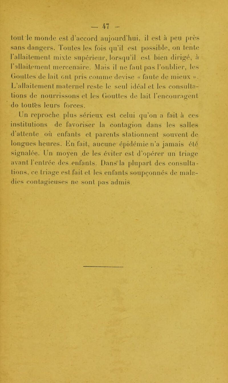 tout le monde est d’accord aujourd’hui, il est à peu près sans dangers. Toutes les fois qu’il est possible, on tente l’allaitement mixte supérieur, lorsqu’il est bien dirigé, à l’allaitement mercenaire. Mais il ne faut pas l’oublier, les Gouttes de lait ont pris comme devise « faute de mieux >». L’allaitement maternel reste le seul idéal et les consulta- tions de nourrissons et les Gouttes de lait l’encouragent do toutes leurs forces. Un reproche plus sérieux est celui qu’on a fait à ces institutions de favoriser la contagion dans les salles O d’attente où enfants et parents stationnent souvent de longues heures. Un fait, aucune épidémie n’a jamais été signalée. Un moyen de les éviter est d’opérer un triage avant l’entrée des enfants. Dans la plupart des consulta- tions, ce triage est fait et les enfants soupçonnés de mala- dies contagieuses ne sont pas admis