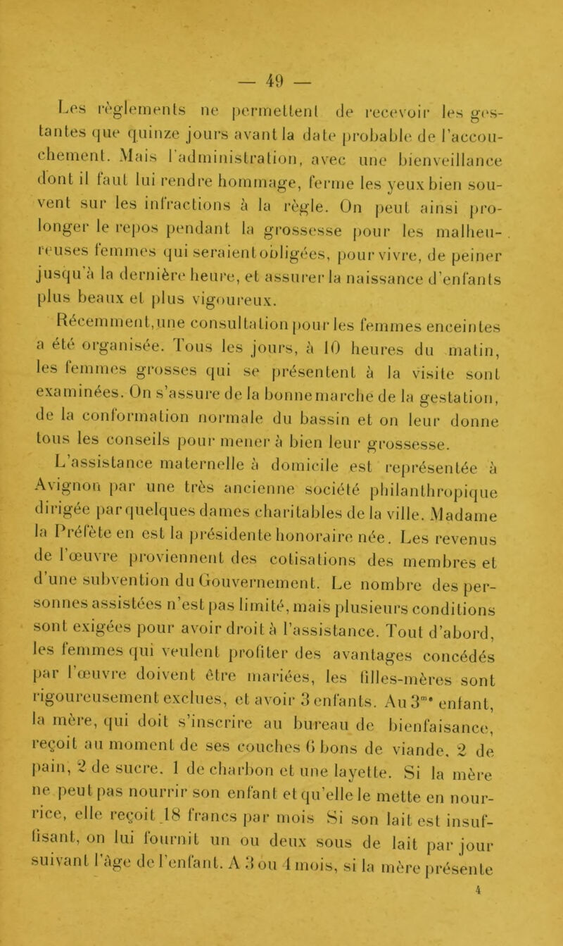 — 49 — Los reglements ne permettent de recevoir les ges- tantes que quinze jours avant la date probable de l'accou- chement. Mais 1 administration, avec une bienveillance dont il faut lui rendre hommage, ferme les yeux bien sou- vent sur les inlractions à la règle. On peut ainsi pro- longer le repos pendant la grossesse pour les malheu- i eu ses femmes qui seraient obligées, pour vivre, de peiner jusqu a la dernière heure, et assurer la naissance d’enfants plus beaux et plus vigoureux. Récemment,une consultation pour les femmes enceintes a été organisée. Tous les jours, à 10 heures du matin, les femmes grosses qui se présentent à la visite sont examinées. On s’assure de la bonnemarché de la gestation, de la conformation normale du bassin et on leur donne tous les conseils pour mènera bien leur grossesse. L assistance maternelle à domicile est représentée à Avignon par une très ancienne société philanthropique dirigée parquelques dames charitables de la ville. Madame la I lelete en est la présidente honoraire née. Les revenus de l’œuvre proviennent des cotisations des membres et d’une subvention du Gouvernement. Le nombre des per- sonnes assistées n’est pas limité, mais plusieurs conditions sont exigées pour avoir droit à l’assistance. Tout d’abord, les femmes qui veulent profiter des avantages concédés pal 1 œuvie doivent être mariées, les filles-mères sont rigoureusement exclues, et avoir 3 enfants. Au3m* enfant, la mère, qui doit s’inscrire au bureau de bienfaisance, reçoit au moment de ses couches G bons de viande, 2 de pain, 2 de sucre. 1 de charbon et une layette. Si la mère ne peut pas nourrir son enfant et qu’elle le mette en nour- rice, elle reçoit .18 francs par mois Si son lait est insuf- fisant, on lui fournit un ou deux sous de lait par jour suivant l’âge de l’enfant. A 3 ou 4 mois, si la mère présente