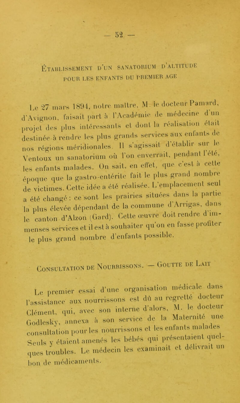 Établissement d’un sanatorium d altitude POUR LES ENFANTS DU PREMIER AGE Le 27 mars 1894, notre maître, M. le docteur Paillard, d'Avignon, faisait part à l'Académie de médecine d'un projet des plus intéressants et dont la réalisation était destinée i. rendre les plus grands services aux enlants de nos régions méridionales. Il s’agissait d'établir sur le Ventoux un sanatorium où l'on enverrait, pendant I été, les enfants malades. On sait, en effet, que c’est à cette poque que la gastro-entérite fait le plus grand nombre e de victimes. Cette idée a été réalisée. L’emplacement seul a été changé : ce sont les prairies situées dans la partie la plus élevée dépendant de la commune d Arrigas, dans le canton d'Alzon (Gard). Cette œuvre doit rendre d im- menses services et il est à souhaiter qu’on en lasse protilei le plus grand nombre d’enfants possible. 5 Nourrissons. — Goutte de Lait Consultation de I e premier essai d’une organisation médicale dans l'assistance aux nourrissons est dû au regretté docteur Clément, qui, avec son interne d alors, i • « °c u'^ Godlesky, annexa il son service de la MalermU une consultation pour les nourrissons et les enfants malade Seuls y étaient amenés les bébés qui présentaient quel- ques troubles. Le médecin les examinait et délivrait un 1,011 de médicaments.