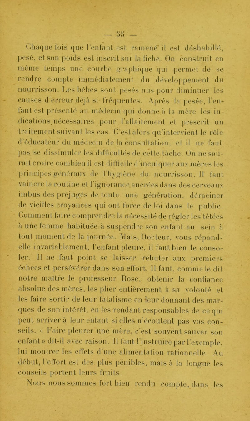 00 Chaque lois ([Lie l’enfant est ramené il est déshabillé, pesé, et son poids est inscrit sur la liche. On construit en môme temps une courbe graphique qui permet de se rendre compte immédiatement du développement du nourrisson. Les bébés sont pesés nus pour diminuer les causes d’erreur déjà si fréquentes. Après la pesée, i’en- lant est présenté au médecin qui donne à la mère les in- dications, nécessaires pour l'allaitement et prescrit un traitement suivant les cas. C’est alors qu’intervient le rôle d’éducateur du médecin de la consultation, et il ne faut pas se dissimuler les difficultés de celle tâche. On ne sau- rait croire combien il est difficile d’inculquer aux mères les principes généraux de l’hygiène du nourrisson. Il faut vaincre la routine et l’ignorance.ancréesdans des cerveaux imbus des préjugés de toute une génération, déraciner de vieilles croyances qui ont force de loi dans le public. Comment faire comprendre la nécessité de régler les tétées à une femme habituée à suspendre son enfant au sein à tout moment de la journée. Mais, Docteur, vous répond- elle invariablement, l’enfant pleure, il faut bien le conso- ler. 11 ne faut point se laisser rebuter aux premiers échecs et persévérer dans son effort. 11 faut, comme le dit notre maître le professeur Bosc, obtenir la confiance absolue des mères, les plier entièrement à sa volonté et les faire sortir de leur fatalisme en leur donnant des mar- ques de son intérêt, en les rendant responsables de ce qui peut arrivera leur enfant si elles n’écoulent pas vos con- seils. « Kaire pleurer une mère, c’est souvent sauver son enfant» dit-il avec raison. Il faut l’instruire par l’exemple, lui montrer les effets d'une alimentation rationnelle. Au début, 1 etlort est des plus pénibles, mais à la longue les conseils portent leurs fruits. Nous nous sommes fort bien rendu compte, dans les