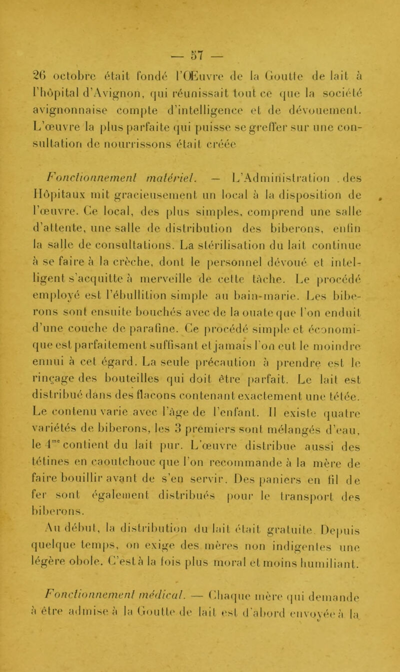2(> octobre était fondé l’Œuvre de la Goutte de lait à l’hôpital d’Avignon, qui réunissait tout ce que la société avignonnaise compte d’intelligence et de dévouement. L’œuvre la plus parfaite qui puisse se greffer sur une con- sultation de nourrissons était créée Fonctionnement matériel. — L’Administration .des Hôpitaux mit gracieusement un local à la disposition de l’œuvre. Ce local, des plus simples, comprend une salle d’attente, une salle de distribution des biberons, enfin la salle de consultations. La stérilisation du lait continue 5 se faire à la crèche, dont le personnel dévoué et intel- ligent s'acquitte à merveille de cette tâche. Le procédé employé est l’ébullition simple au bain-marie. Les bibe- rons sont ensuite bouchés avec de la ouate que l’on enduit d’une couche de parafine. Ce procédé simple et économi- que est parfaitement suffisant et jamais l’on eut le moindre ennui à cet égard. La seule précaution à prendre est le rinçage des bouteilles qui doit être parfait. Le lait est distribué dans des flacons contenant exactement une tétée. Le contenu varie avec l’âge de l’enfant. II exisle quatre variétés de biberons, les 3 premiers sont mélangés d’eau, le 4me contient du lait pur. L’œuvre distribue aussi des tétines en caoutchouc que l’on recommande à la mère de faire bouillir avant de s’en servir. Des paniers en fil de fer sont également distribués pour le transport, des biberons. Au début, la distribution du lait était gratuite. Depuis quelque temps, on exige des mères non indigentes une légère obole. C’està la fois plus moral et moins humiliant. Fonctionnement médical. — (iliaque mère (pii demande a être* admise a la Goutte de lait est d abord envoyéeâ la v
