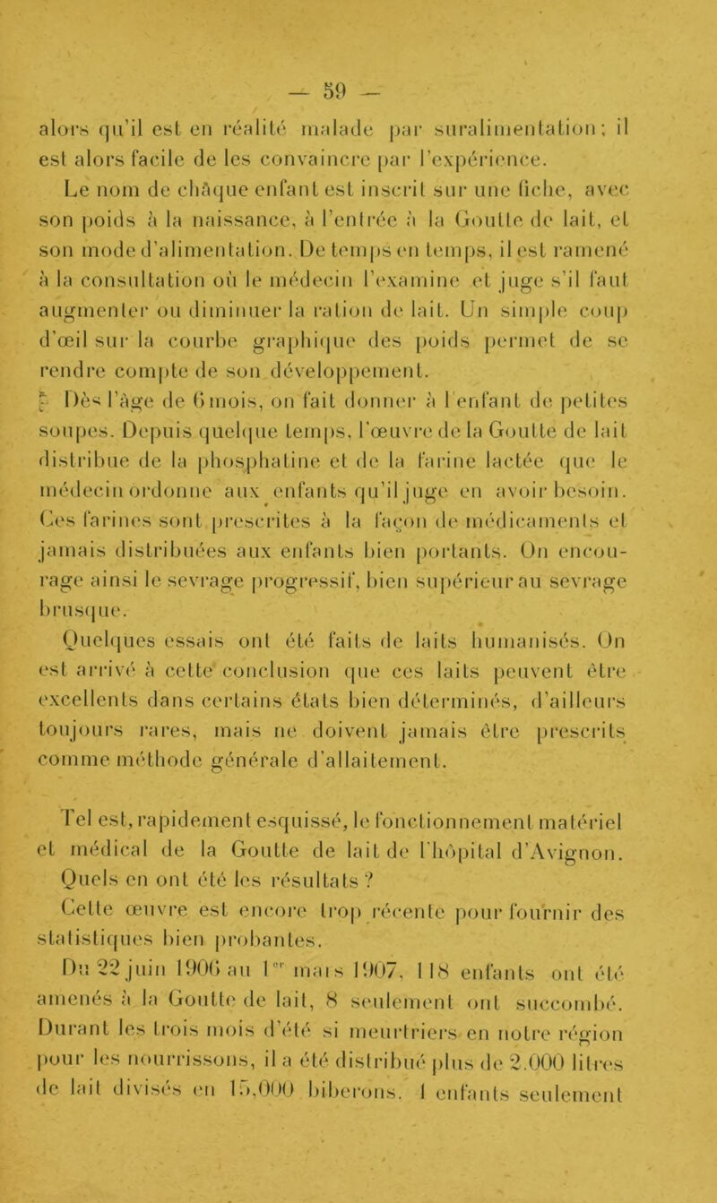 alors qu’il est en réalité malade par suralimentation; il est alors facile de les convaincre par l'expérience. Le nom de châque enfant est inscrit sur une fiche, avec son poids à la naissance, à l’entrée à la Goutte de lait, et son mode d’alimentation. De temps en temps, il est ramené à la consultation où le médecin l’examine et juge s’il faut augmenter ou diminuer la ration de lait. Un simple coup d'œil sur la courbe graphique des poids permet de se rendre compte de son développement. * Dès l’àge de 6mois, on fait donner à l'enfant de petites soupes. Depuis quelque temps, l’œuvre de la Goutte de lait distribue de la phosphatine et de la farine lactée que le médecin ordonne aux enfants qu’il juge en avoir besoin. Ces farines sont prescrites à la façon de médicaments et jamais distribuées aux enfants bien portants. Un encou- rage ainsi le sevrage progressif, bien supérieur au sevrage brusque. Quelques essais ont été faits de laits humanisés. On est arrivé h cette*conclusion que ces laits peuvent être excellents dans certains états bien déterminés, d’ailleurs toujours rares, mais ne doivent jamais être prescrits comme méthode générale d’allaitement. Tel est , rapidement esquissé, le fonctionnement matériel et médical de la Goutte de lait de l’hôpital d’Avignon. Quels en ont été les résultats? Cette œuvre est encore trop récente pour fournir des statistiques bien probantes. Du 22 juin 190b au 1 mais 190/, 1 18 entants ont été' amenés à la Goutte de lait, 8 seulement, ont succombé. Durant les Lrois mois d été si meurtriers en notre région O pour les nourrissons, il a été distribué plus de 2.000 litres de lait di \ises en b>,000 biberons. I entants seulement