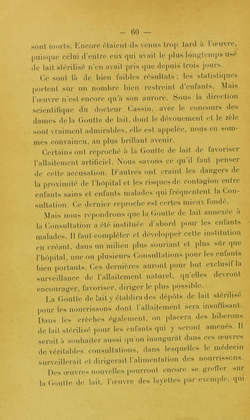 sont morts. Encore étaient-ils venus trop tard a 1 œuvre, puisque celui d’entre eux qui avait le plus longtemps usé de lait stérilisé n’en avait pris (pie depuis trois jours. Ce sont là de bien faibles résultats ; les statistiques portent sur un nombre bien restreint d enfants. Mais l'œuvre n’est encore qu’a son aurore. Sous la direction scientifique du docteur Cassin, avec le concouis des dames delà Goutte de lait, dont le dévouement et le zèle sont vraiment admirables, elle est appelée, nous en som- mes convaincu, au plus brillant avenir. Certains ont reproché à la Goutte de lait de favoriseï l’allaitement artificiel. Nous savons ce qu’il faut penser de cette accusation. D’autres ont craint les dangeisde la proximité de l’hôpital et les risques de contagion entre enfants sains et enfants malades qui fréquentent la Con- sultation. Ce dernier reproche est certes mieux fondé. Mais nous répondrons que la Goutte de lait annexée a la Consultation a été instituée d’abord pour les entants malades. Il faut compléter et développer cette institution en créant, dans un milieu plus souriant et plus sui que l’hôpital, une ou plusieurs Consultations pour les entants bien portants. Ces dernières auront pour but exclusif la surveillance de l’allaitement naturel, qu’elles devront encourager, favoriser, diriger le plus possible. La Goutte de lait y établira des dépôts de lait stérilisé pour les nourrissons dont l'allaitement sera insuffisant. Dans les crèches également, on placera des biberons de lait stérilisé pour les enfants qui y seront amenés. Il serait à souhaiter aussi qu’on inaugurât dans ces œuvres de véritables consultations, dans lesquelles le médecin surveillerait et dirigerait l'alimentation des nourrissons. Des œuvres nouvelles pourront encore se giellet mu la Goutte de lait, l’œuvre des layettes par exemple, qui