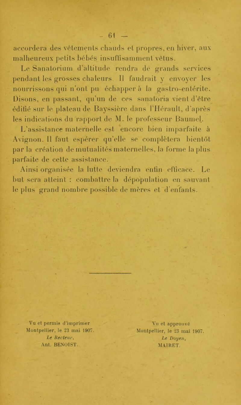 6! accordera des vêtements chauds el propres, en hiver, aux malheureux petits bébés insuffisamment vêtus. Le Sanatorium d’altitude rendra de grands services pendant les grosses chaleurs 11 faudrait y envoyer les nourrissons qui n’ont pu échapper à la gastro-entérite. Disons, en passant, qu’un de ces sanatoria vient d’être édifié sur le plateau de Bayssière dans l’Hérault, d’après les indications du rapport de M. le professeur BaumeL L’assistance maternelle est encore bien imparfaite à Avignon. 11 faut espérer qu’elle se complétera bientôt par la création de mutualités maternelles, la forme la plus parfaite de cette assistance. Ainsi organisée la lutte deviendra enfin efficace. Le but sera atteint : combattre la dépopulation en sauvant le plus grand nombre possible de mères et d enfants. Vu et permis d’imprimer .Montpellier, le 23 mai 1907. Le Recteur, Ant. BENOIST. Vu et approuvé Montpellier, le 23 mai 1907. Le Doyen, MAI K ET.