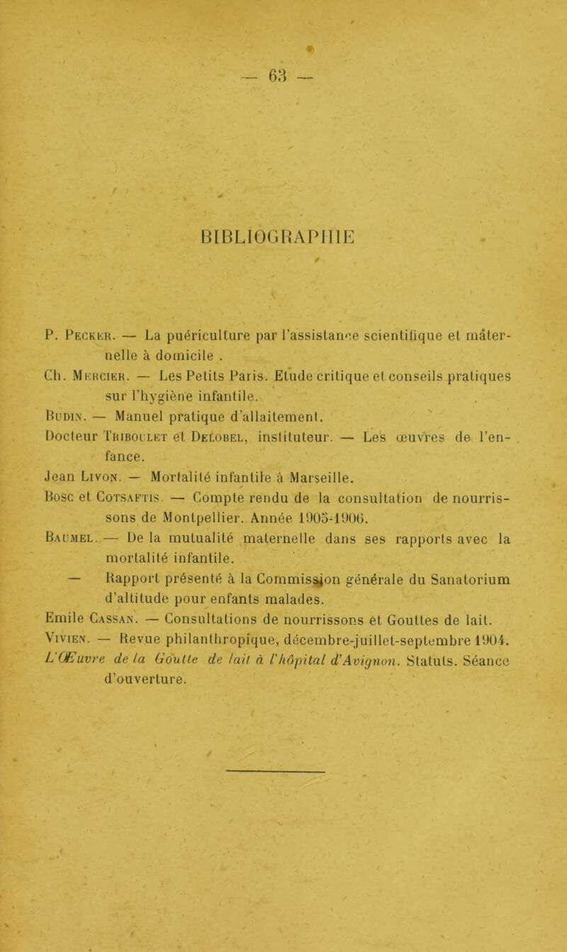 BIBLIOGRAPHIE 0 P. Peckkr. — La puériculture par l’assistance scientilique et mater- nelle à domicile . Cli. Mercier. — Les Petits Paris. Etude critique et conseils pratiques sur l’hygiène infantile. Budi.n. — Manuel pratique d’allaitement. Docteur Triboulet et Delobel, instituteur. — Les œuvres de l’en- fance. Jean Livon. — Mortalité infantile à Marseille. ✓ Bosc et Cotsaftis. — Compte rendu de la consultation de nourris- sons de Montpellier. Année 1905-1906. Baumel. — De la mutualité maternelle dans ses rapports avec la mortalité infantile. — Rapport présenté à la Commission générale du Sanatorium d’altitude pour enfants malades. Emile Cassa.n. — Consultations de nourrissons êt Gouttes de lait. Vivien. — Revue philanthropique, décembre-juillet-septembre 1904. L Œuvre de la Goutle de lait à ihôpital d’Avignon. Statuts. Séance d’ouverture.