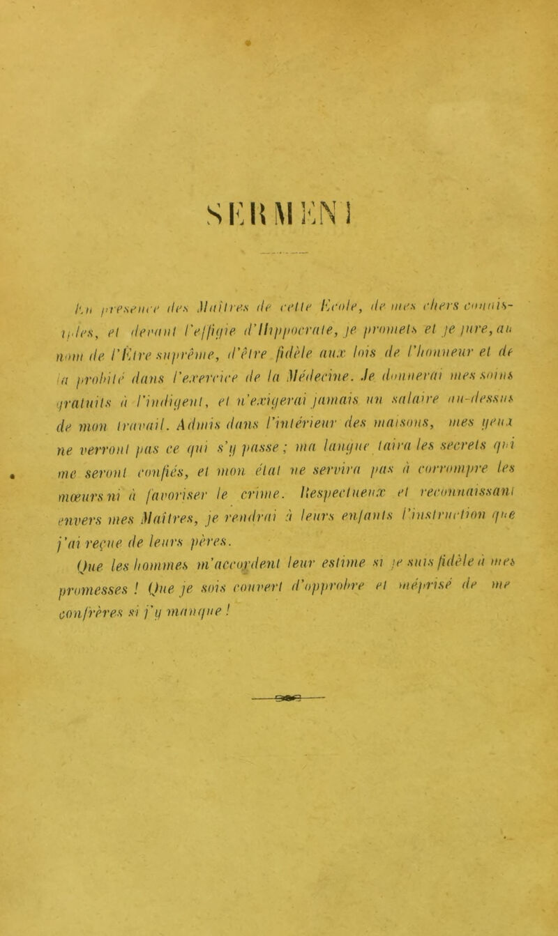 SIÎIUIKN'I //-/i présence de:s Maître.s de celle Ecole, de mes cliers connis- iides, et deraul l'effigie d'Hippocrate, je promets et je jure, au nom de l'Être suprême, d'être fidèle aux lois de l'honneur et de a probité dans l'exercice de la Médecine. Je donnerai mes soins gratuits à l’indigent, et n'exigerai jamais un salaire au-dessus de mon travail. Admis dans l’intérieur des maisons, mes geu.i ne verront pas ce gui s’y passe ; ma langue taira les secrets gui me seront confiés, et mon étal ne servira pas à corrompre les mœurs ni à favoriser le crime. Itespectuenx et reconnaissant envers mes Maîtres, je rendrai à leurs enfants l’instruction g ne j’ai reçue de leurs pères. Que les hommes m’accordent leur estime si je suis fidèle à mes promesses ! Que je sois rouvert d’opprohre et méprisé île me confrères si j’y mangue !