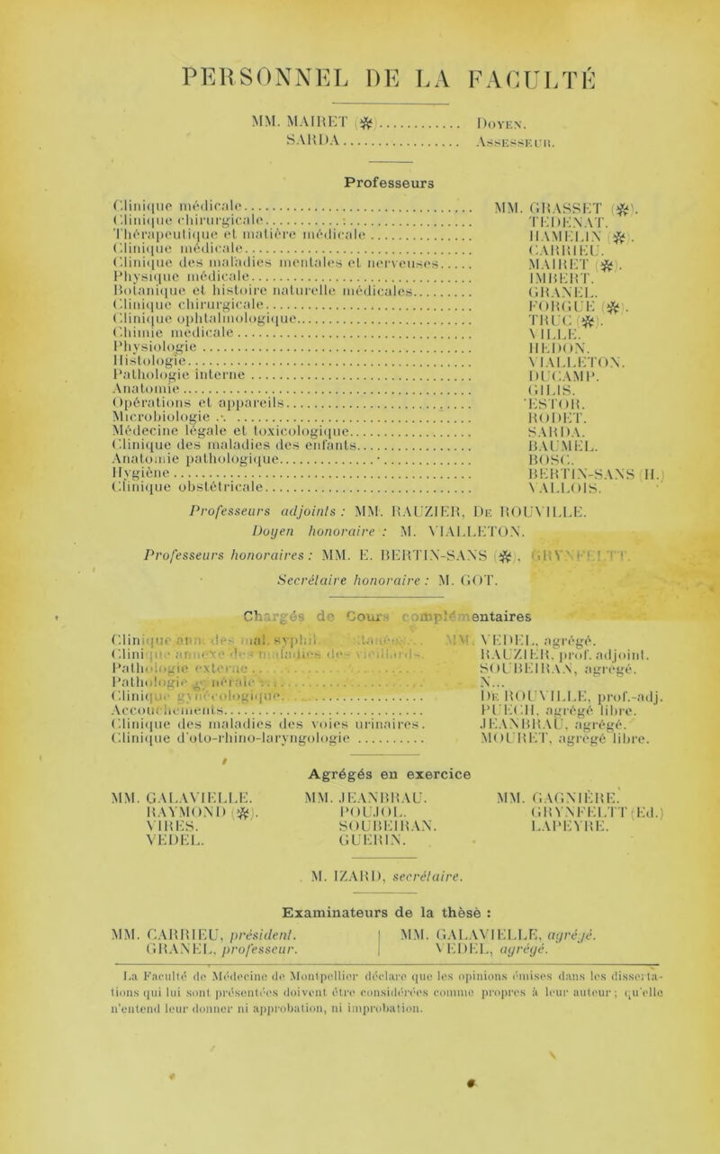 PKRSONNKL DR l.A RAOUI/I'R MM. M.MRET S.VHDA Doyen. .\sSESSEi:ii. Professeurs ('.liiticine nu'diralo (diiii(|MO cliiriirgicalo : TliPrai)('uti(iue et, matière médicale (diid([iMi médicale Cliidciiie des maladies meidal<* *s el iierveiis(‘s Pliysi(iuc médicale Bolaidiioe el histoire naturelle médicales (diid(iwe chirurgicale (dini(iue ophlalmologi([ue (dumie medicale Physiologie Histologie Pathologie interne Anatomie Opérations et appareils Microbiologie .• Médecine légale et lo.xicmlogique C.linique des maladies des entants Anatomie pathologi([ue • Hygiène l'.iiniiiue uhstéliâcale MM. OHASRKT ri;i)i-:\.\T. H.VMKIJ.X OAlHHKi:. MAiHirr (*). IMHEHT. OHAXEL. l'OHOUH (* . \ ILLI-:. HKDOX. \ lALLETOX. DLCAMP. (HI.IS. •PSTOH. HODKT. SAP DA. HAL’.MHD. HOSC. HEHTIX-SAXS H.) \ALL01S. Professeurs adjoints: MM. HAUZir-di, De HOLA IDEE. Doyen honoraire : M. \ l.\EEl--TOX. Professeurs honoraires : MM. E. BldtTl.X-SAXS (^j, ‘iijyygrt.T c Secrétaire honoraire : M. OOT. .' Chargés de Goui^ fomplémeutaires ('.Unique ami des mal. syjdid. ctan.éo;-: •.. ('.Uni jii.‘ arm< ve dr’s m;dadi'-.s de- \ iedi.o'd~ Patlndogie extecae Pathologie uéraie -. ; ('.lini(|Ui‘ gynécologique Accouchements Lliniipie des maladies tles voies urinaires ('.liniiiue d'oto-rhino-laryngologie MM. VEDEL. agrégé. B.VL.ZI EB, pnd'. adjiuid. SOL'BEIB.\.\, agrégé. i)irBOLMLLE, prol'.-adj. PrEOIl, agrégé lihro. .lEAXBBAU. agrégé. MOL'Bldr, agrégé libre. MM. G.U.AVIELEE. BAYMOXD (ÿçfj. \ IBES. VEDEL. Agrégés en exercice MM. .lEAXBBAU. POU.IOl.. SOUBEIBAX. GÜEBIX. MM. ('.AGXIÈBE. GBVXFELTTfEd.) EAPEVBE. M. IZABD, secrétaire. Examinateurs de la thèsè : MM. GABBIEU,/mé.s'ù/f/i/. I M.M. G.U..U'H;LLE, or/rcyc. (îBAXIH., p7'o/('ssc«r. j \ IIDEL, ayréyé. La Faculté do .Médcoinii de Moiitpollior déclare (|iie le.s opinion.s éiiii.ses daii.s le.s di.sserta- tion.s ipii lui .sont pré.senti'es doivent être coii.sidérée.s comme iiroiircs à leur auteur; ipi'ello n’eiitend leur donner ni approliation, ni improbation. \ *