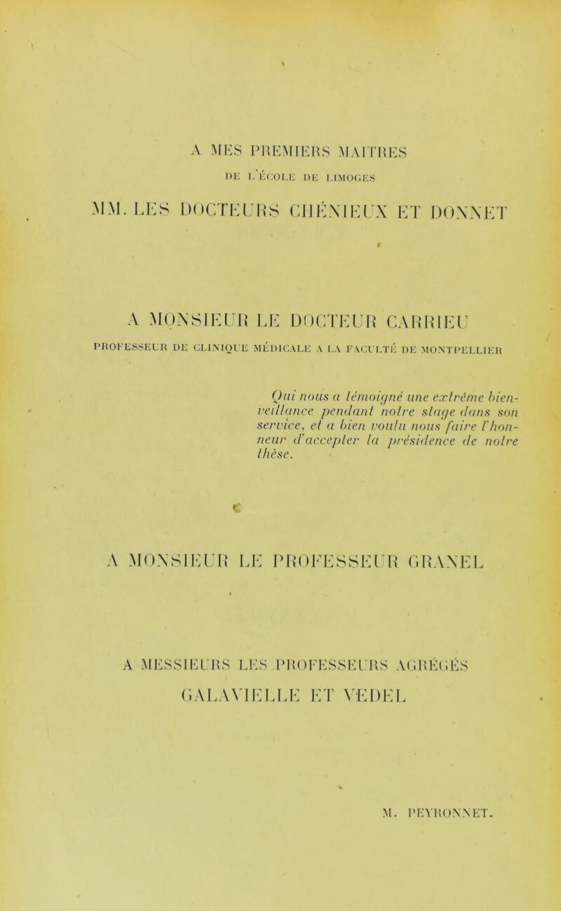 A Ml<:s PHEMIKHS MAITHES DK I. KCOI.K DK I,IMO(;k.S .\1.\I. I.KS IHICTKCIiS CIIKMIOLX KT DOXXKT A MONSIEUR LU DOUTLUH CARRILU PHOKK.S.SKLH DK CLIMOLK MKDICAKK A KA KACL KTK DK MONTI'KLLIKH (Jiii nous a lémoi(jné une cxlrème l>ien- veillance pendant notre stage itans son service, et a tnen voulu nous faire l'hon- neur d'accepter la présidence de notre thèse. A MONSIEUR LE PROEESSEUR GRANEE A MKSSlEPnS Li:s l‘lU)FESSl-:rK8 ACiHÉCÉS GAEAVIIMR.E ET VEDEE