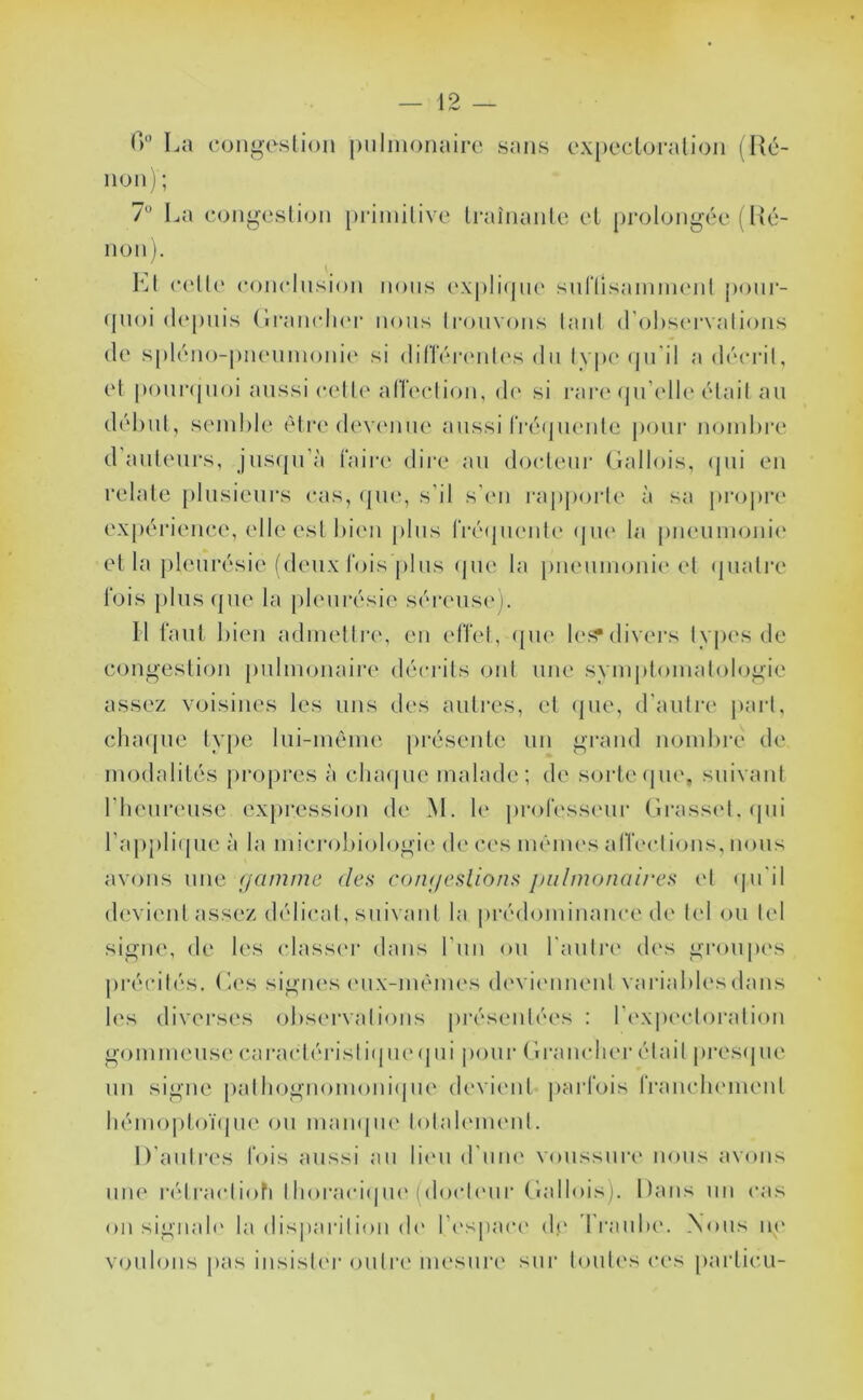 T) La ooiii>esli()M piilnionairt' sans cxpccloralion ( lîc- iion) ; 1'^ La congeslion priinilivc Iraînanle el prolonj^’éc (Hé- non ). (‘('lIc' conclnsion nous oxplicjm' suriisaimiKMil [)our- (juoi (h'pnis (lraii<*li(M’ nous li*ouv()iis laiil d’obscrvalions de spléno-piKMiinoiiie si din'ércMih's du lvp('(pi'il a décrit, et pouivpioi aussi cette alTection, d(‘ si rar(‘(pdelk* était au début, semble èti'e devenue aussi rré(juente |)our nombre d ailleurs, jusrpi’à faire dii'e au docteur Gallois, ipii en relate [ilusienrs cas, (|ue, s’il s’en l'apporte à sa ju'opre expérience, elle est bien [ilns frétpiente <|ue la [meumonie el la jileurésie (deux fois j)lus ipie la pneumonie* et (jiiatre fois plus(]ue la pleurésie séi'eusi*]. Il faut bien admellri*, en effet, (jm* le^^divers types de congestion pulmonaire décrûs ont une symjitomalologie assez voisines les uns des autres, et <|ue, d’auti'i* })art, chaipie type lui-méme présente un grand nombre de modalités propres à clia(|ue malade; de soi'te(|U(*, suivaid l'henrense exjiressiim de M. le professi'iii* Grassi'l. ipii l’apjiliipie à la mici'obiologie de ces mêmes alVi'ctions, nous avims une (jamme des co/u/eslions jmlmonaires el (ju’il devient assez délicat, suivant la |)rédominance de tel ou tel signe, de les (dass(*r dans l’nn ou l’auli'i* des groupes jirécités. G<*s signes ('ux-méim's di'viennent vai'iablesdans les diverses obs(*rvalions présentées : l’i'xpectoration gommeuse caractérisiiijm* i|ui pour Granclier était presipie un signe palbognomoniipie (b'vienl |)arfois franchi'ineid liémoptoïtpie on mampH* totab'inenl. D’auti'es fois aussi au lii'U d’iim* voussure nous avons une ridracliofi thoraciipie (docteur Gallois). Dans un cas on sigiiah* la disparition de l’espaci* de dVanbe. Xoiis m* v<jnlons pas insisti'i' outn* mesure sur touti's ces particu-