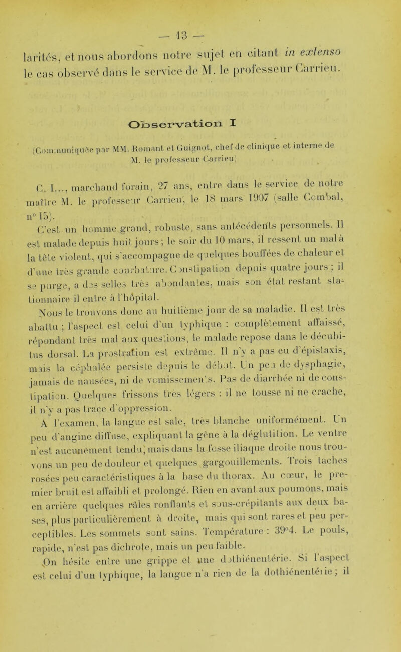 laritrs, e[ nous abordons noire sujet en eitant in extenso le eas ol>servé dans le serviee de M. le professeur Carrien. Oloservat-ion I (Ca;n.nuni(iu6o par MM. Komanl el Guignol, chef de clini<iue ol interne de M. le professeur Garrieu) l..., marchand lorain. 27 ans, entre dans le service de notre maître M. le prol'essear Carrien, le 18 mars l‘K)7 (salle Cumlaal, iC 15). (Vest nn liomme ^rand, rohnste, sans antecédemts peisonnels. Il est malade depuis liiut jours; le soir du 10 mars, d res.seut nu malà la lète violent, (lui s’accompagne de quehpies boullees de chaleur et d’une très grande courhatare. C )ustipatiou depuis (piatre jours ; il se purge, a des .selles très ahoudantes, mais sou état reslaul sla- liouuaire il (Uitre à 1 ho[)ital. Nous le trouvons donc au huitième jour de sa maladie. 11 est très abattu ; l’aspect est celui d’un lAphi(pie ; complèlemeut allai.ssé, répoiidaut très mal aux ([uestious, le malade repo.se dams le décuhi- Ins dorsal. La })roslraîiou est extrême. H u y a pas eu d epislaxis, mais la céi)halée |)crsisle depuis le début. Un pe.i de dys[)hagie, jamais de uamsées, ni de vcmissemen'.s. Pas de diarrhée ui de cous- lipatiou. Oiudipies IVissous très légers ; il ne tousse ni ne crache, il u’y a pas Irace d’op[)ressiou. A l’c'xameu, la langue est sale, très blanche uuilormemeut. Lu peu d’angine dilVuse, exi)li(piaut la gêne à la déglutiliou. Le veulre n’est aucuuemeut tendu) mais dans la lusse ilia(pie droite uonstiou- vous un })eu de douleur et (piehpies gargouillements. Irois taches rosées [)cu caractérislupics à la hase <lu thorax. Au cccni, le pic- mier bruit est alTaihli et prolongé. Rien eu avant aux poumons, mais eu arrière <p.iehjues l'Aies roullauts et sjus-crepitauts aux dmix ha- ses, plus particulièrement à droite, mais ({ui sont rares et peu per- ceptibles. Les sommets sont sains. Température ; 304. Le jmnls, rapide, n’est i>as dichrole, mais un peu faible. |)u hésite entre une griiipe et vue d ithiéueuténe. Si 1 aspect est celui d’un Ivphique, la langue ua rien île la dolhieueutéi ie, il