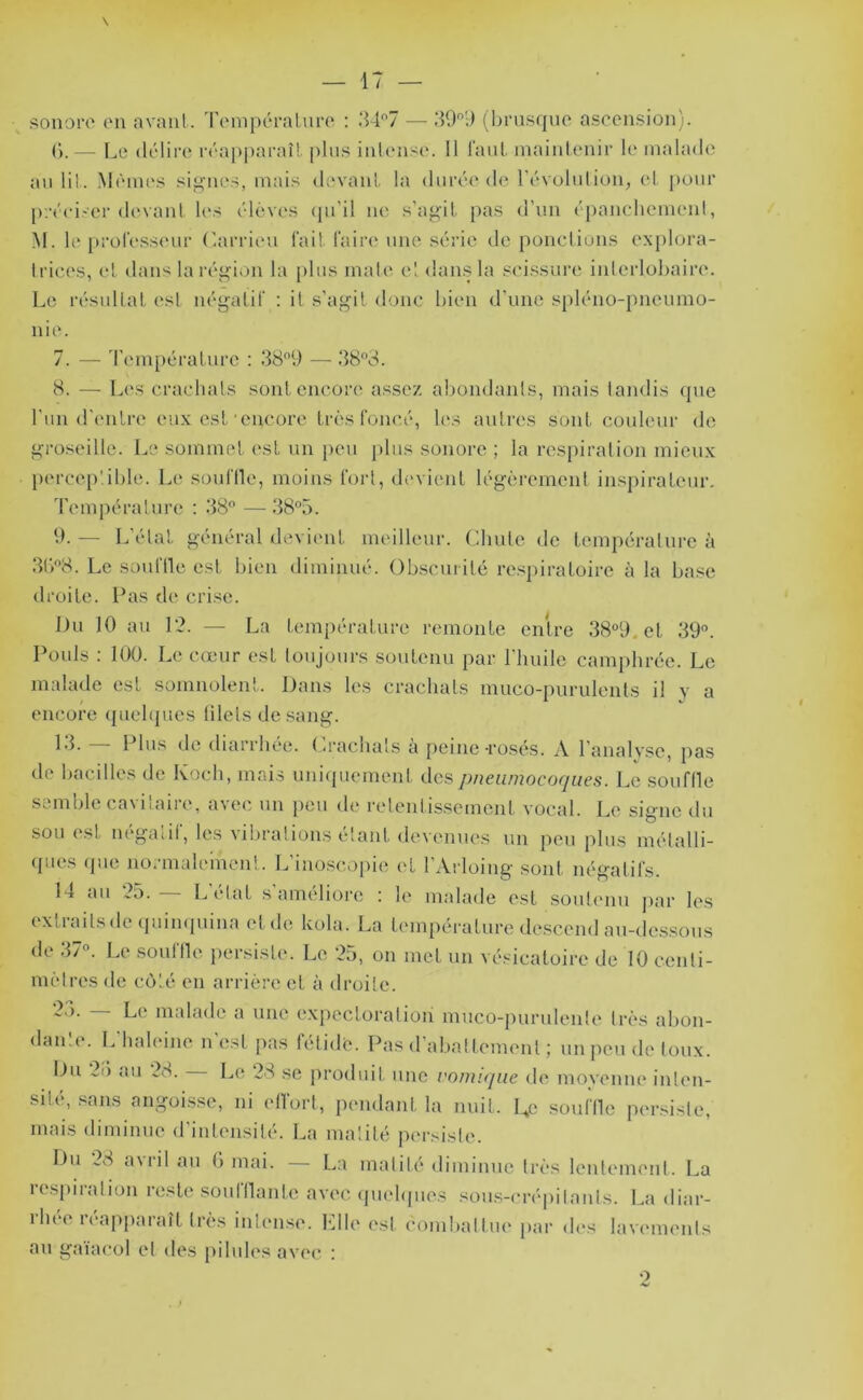 sonoi‘0 iMi avant.. i\MnpcTaluro : 347 — 39';) (brusque ascensiou). (*).— Le délire l'éapparaîl plus intense. 11 laut. maintenir le malade au lit. Mèmi's sii^nes, mais devanl la durée de l’évululiou, et j)our [);-éei'er (h'vant. l(*s élèves (pi’il ne s’ag'il. pas d’un épancliemeid, M. le prül’essenr (tarrieu fait, faire' une série de poncLiüns exploi'a- Irices, et dans la régi>)n la plus mate et dan.s la seissui’e iiderlübaire. Le résultat est néyatif ; it s’assit donc bien d’une spléno-pneumo- nie. 7. — d'empératui'c : 389 —■ 383. 8. — Les craclials sont encore assez abondants, mais tandis que l’un d'eulre eux est'encore très foncé, les autres sont couleur de groseille. Le sommet est un peu j)lus sonore ; la respiration mieux perceptible. Le souflle, moins fort, devient légèrement inspirateur. d’empérature ; 38 — 385. 9. — L’étal général devient meilleur. Chute de température à 3b8. Le souftle est bien diminué. Obscurité re.spiratoirc à la ba.se droite. Pas de crise. Du 10 au 12. — La température remonte entre 38°9.et 39. Poids : 100. Le cœur est toujours soutenu par l'huile camphrée. Le malade est somnolent. Dans les crachats muco-purulents il y a encore (piehpies liletsde sang. 13. l lus de diarrhée, (^rachats à peine-rosé-S. \ l’analvse, pas de bacilles de Koch, mais uniquement des pneumocoques. Le souflle semble cavitaire, avec un lieu de retentis.semcnt vocal. Le signe du sou est négatif, les vibrations étant devenues un peu plus mélalli- ([ues (jue normalement. L’iuo.scopie et l’Arloing sont négatifs. 14 au 25. — L’état s'améliore : le malade est soutenu jiar les extraitsdeipumpiiua et de kola. La température de.scend au-de.ssous de 37. Le .souffle persiste. Le 25, on met un vésicatoire de 10 cenli- mèlres de côté en arrière et à droite. L<' malade a une expectoration muco-purulente très abon- dante. L'haleine n’est pas fétide. Pas d’abattement ; un peu de toux. Du 2ù au 28. Le 28 se ju'oduit une vomique de movenne inlen- sité, sans angoisse, ni effort, pendant la nuit. Ue souffle per.sisfe, mais diminue d’intensité. La matité persiste. Du ^8 a\iil au (') mai. La mafili* diminue très Icutemenl. La respiration reste soufflante avec ipielipies soii.s-crépifanls. La diar- ihée r(‘apparaît très intense. Llle est combalfiu' par di's lavemenfs au gaiacol et des piliih'.s avec' ;