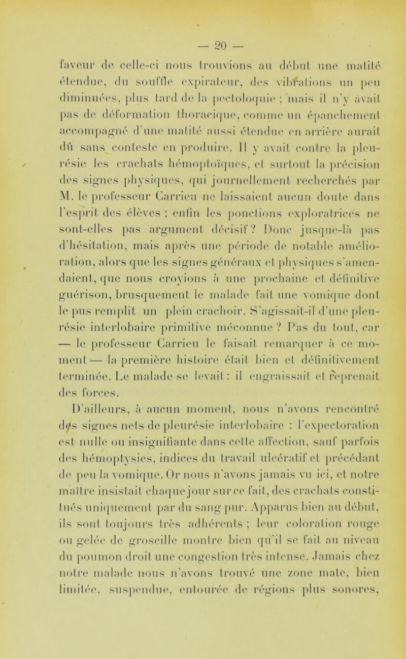 (avoiir (!('. collc-ci nous trouvions au dohul une matité éteudiK', du soutlle ('xpirateui', d(‘s \il»f*atious un jxm diiuiuué(‘s, |)tus tard d(' ta |)('etoto(jui(' ; mais il u’y avait pas de déroi-malion llioraei(jii(‘, comim'un épanelieuK'ut aee.ompa^ué d'une matité aussi élcrndiu' (mi arrièia' aurait dû sans (toiitesle eu piaxluiiav II y avait contre la ])leu- résie les eiaudiats liémopl()ï(jii('s, et surtout la pi'éeisioii d(\s signes pliysi(pi(‘s, (pii jouruellimieiiL i-eelierchés par M. le professeur Caiaaeu ne laissaient aucun doute dans l’esprit des élèves ; enlin les ponctions ex|)loi’ati‘ices ne sont-elles pas argument décisif? Donc jusrpie-là jias d’hésitation, mais ajirès une péi'iode de notable ann'dio- ration, aloi's (|ue les signes généraux et j)liysi(pies s’amen- daient, (pie nous croyions à une prochaine et détinitive guérison, brus(piement le malade fait une vomi(pie dont le pus remplit un plein crachoir. S’agissait-il d’une pleu- résie interlobaire primitive méconnue ? Pas du tout, car — le professeur Carrieu le faisait remanpier à ce mo- ment— la première histoire était bien et délinitivement terminée. Le malade se l(‘vait : il (mgraissail et iVprenait d('S forces. D’ailleurs, à aucun moment, nous u’avons rencontré (lys signes nets de pleurésie iul(‘rIobaire : rex[)ectoi‘alion ('st nulle ou insigniliantedans C(dle affection, sauf })arfois d('S hémoptysies, indices du travail ulcératifet précédant de peu la vomiipie. Or nous n’avons jamais vu ici, et notre maître insistait ch a( pie jour sur ce fait, des ci'achals consti- tués uui(piemeut par du sang pur. Ajiparus bien au début, ils sont toujours très adhéiamls ; leur coloration rouge ou gelée de gi'oseilh' montre bi('n (pi'il se fait au niveau du poumon droit une congavslion très intense. Jamais chez nolr(' malade nous n’avons trouvé une zone mate, bien limilé(‘, susp(Midue, (Milouré(' d(‘ régions plus sonores,