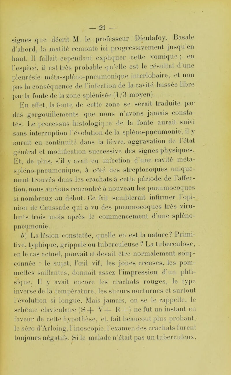 sii^ncs (juo (IcHTil M. le pi'olosscur Dieultilo^. LciScilc (Vabord, la malilé remonle ici progrcssiveineiU juscpi’tMi haut. 11 l'allail cepcMulant exi)li(Hior celte vomique; eu res[)cce, il est Irès pi-ohahle (ju’elle est le résullal d’une pleui'ésie uiéta-s[)léu()-j)ueuuioui<jue iulerlohaice, et non pas la c(jusé(pieuce de riidecli(ju de la cavité laissée libre par la Toute de la zone spléuisée (1 /d moyen). 1mi elTel, la Toute, de celte zone se serait traduite par des p,'argouillemenls (pie nous ii’avons jamais consta- tés. L(‘ [)i*oi‘essus liislologi(] '.e de la lonte aurait suivi sans inlerrupliijii révolulion de la s[)léno-pneumonie, il y aurait eu couliiiuilé dans la lièvre, aggravation de 1 état général et modiücaliou successive des signes physi(jues. VA, de plus, s’il y avait eu iiiTeclion d’une cavité méla- spléno-[)ueumoni(pie, à ciMé des streptocoques uuiipic- meiit trouvés dans les cracbalsà cette période de l’allet- tiou, nous aurions l’encoutré à nouveau les piieumoccxpies si nombreux au début, (ie Tait semblerait intirmer 1 oj)i- niou de Caussade (]ui a vu des pneuim^coques très viru- lents trois mois a[)rès le commencement d’une spléno- pneumonie. b] La lésion constatée, (pielle eu est lanalure? Primi- tive, lv[)bi(pie, grippale ou tuberculeuse ? La tuberculose, - en le cas actuel, pouvait et devait être uormalement soiq> conuée : le sujet, l’o'il viT, les joues creuses, les pom- mettes saillantes, donnait assez l’impression d’un pliti- siipie. 11 y avait encore les cracbals rouges, le lype inverse de la tempéi-atuia', les sueurs nocturnes et surtout l’évolution si longue. Mais jamais, ou se le ra[)[)elle, le sidième claviculaiia'(S-[- ^ -j- ne Tut uii instant im Tavc'ui’ d(‘ c(qt('byimlbcsc', ('t. Tait beaucoul jilus probant, le séro d’Arloiiig, l’imjscopic, l’examen des crachats lurent toujours iiégatiTs. Si le malade u’étail pas un tuberculeux,