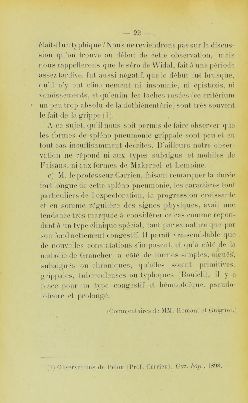 élail-il un lypliiijuo?Nous ne l■cvi(Ml(lI•ous j)as sur la discus- sion ([u’ou Irouvc au dchul de c(‘l((' ol)stM-valiou, mais nous ra|)|)('ll('rous ([ue !(' scro d(' ^\'idal, l'ail à une [uuModc' assez lardivc, fui aussi iié^alil', (jiu'le début i‘u4 I)rus(jue, (ju'il u'y (Mit elini(|ueiU(Mit ni iusomiiie, ni é|)islaxis, ni voiuissemeuls, (M (jii’eiiliii les taches l'oséesfce critérium uii peu troj) alisolu d(‘ la dotliiéueulérie) soûl ti'ès souveiil le l'ail de la grijipe ( 1 ). A ce sujet, (pi’il nous soit peuanis de t'ain^ oliserver (pie les t'ormes de spléiio-piieiimoiiie ^rippah' soûl jieu et (mi tout cas insiiriisammenl (léiuales. D’ailleurs notre obser- vation ne répond ni aux types subaigus et mobiles de Faisans, ni aux t'ormes de Makereel et Lemoim'. c) M. le professeur (kirriiMi, faisant remanjiier la durée fort longue de celle spléiio-piieumoiiii', b's caracl(M'es tout particuliers de rexpectoralioii, la jirogressioii croissaiili' et eu somme régiilicM’e des signes [iliysiijiu's, avait une leiidaiice très marijuée à considériM’ c(' cas comme répoii- daiil à 1111 type cliiii([ue spécial, tant jiar sa nature cpie jiar son fond iietlemeiil (Muigeslif. Il jiarail vraisemblable (pie de nouvelles coiislalalioiis s'imposent, et (pi à coté d(‘ la maladie de (iraiiclier, à c(')lé d(‘ formes simpb's, aigui's, subaigii('s ou cliroiiiipies, (pi'elb's soitml primitives, grijipales, lub(M‘ciileus('s ou typliiipu's {Douicli), il y a plac(' pour 1111 Ivpe congi'slil el liémo[)l()i(pie, jiseudo- lobaire el prolongé. (('oinniciitain'.s (1(* MM. Honianl (*1 (iuigiiol.) (1) ()l>s('rvalioiis de Peton (Prof. ('aiTÎ('u), (laz. hnp., 18U8.