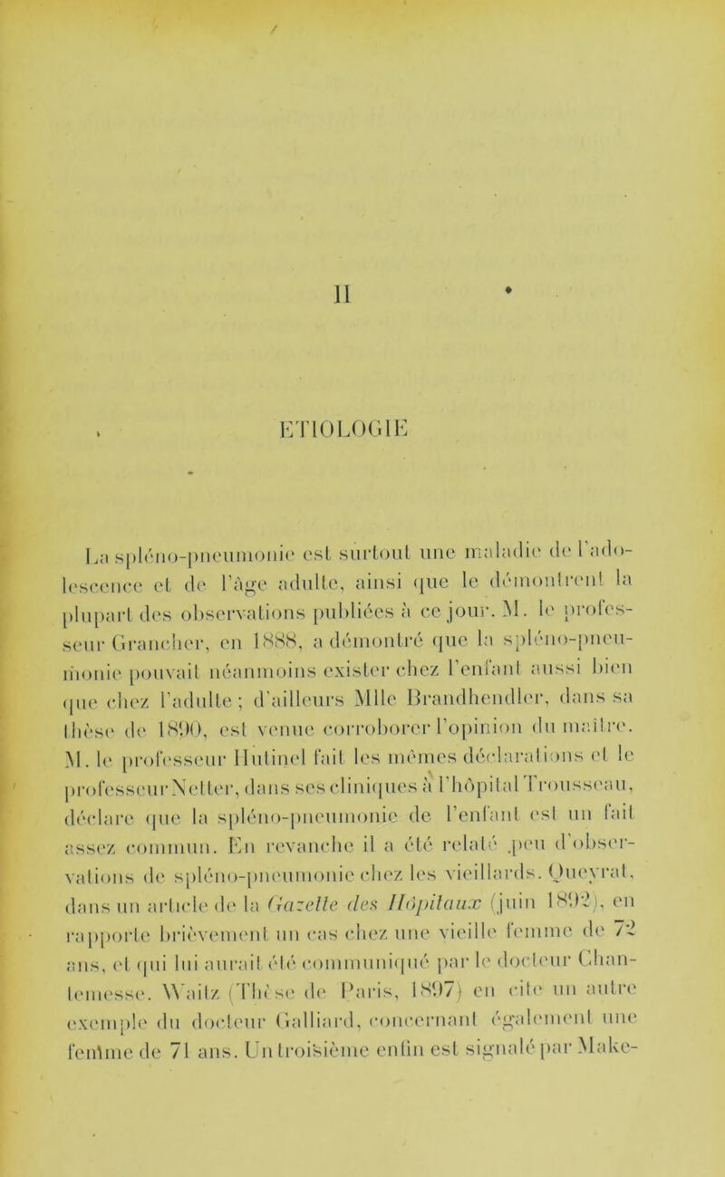 / II KTlOLOCilE Ln .s|)l(''ii<)-|)nciiiiioiii(‘ csl surloiil une inala(li(' d(‘ I ado l(‘sc(MR*e eL de l’àge aduUe, ainsi (jiie le démon!la'ii! la plnpai'l des observations [)nbliées à ee jour. M. b' nroles- senr (Iraneher, en ISH.S, a démontré que la spléno-pnen- n'ioni(‘ pouvait néanmoins exister chez 1 eniaid a.nssi bi(m (pie eliez l’adulte ; d'ailleurs Mlle Brandhemlb'r, dans sa lli('S(' d(‘ ISbü, est venue (‘(irroborer r(jpinion du mailrm M. 1(‘ prolessem- Ilulinel tait les mêmes dé(da!'alions (d le proresseui'N(dt('r, dans ses elini(pies à riu'ipiiarrronssi'aii, déidare (pie la s|)léno-pneumonie de renl'anl est un lait assez commun. En revanche il a été relaté .[um d'obsei- vations de s[)léno-|)m'umonie (diez les vieillards. (Juevi’al, dans un arlude de la (kizcUe des Jlopilaiix (juin 1M12), en i‘a[)porte brièveimml nn cas chez une vieille lemme de 72 ans, (d (pii lui am*ail été communi(pié jiar hc docb'ur (dian- lemesse. Wailz (Tin'se d(‘ Earis, 1S‘I7) en cib' un antre e.xemph' dn (lo(deur (lalliard, c()ncernaut ('p'alminmi mu' l’enUne de 71 ans. Lntroi'sièmc enliu est sip'uale par Make-