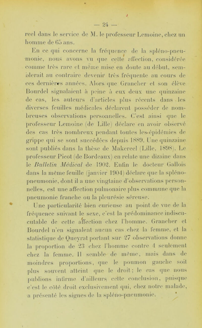 lioinnie de ().) ;iiis. 1mi ee (jiii eoiuu'rm' la rréquenee d(‘ la spléiio-pneu- nionie, nous avons vu (|ik‘ ecdle alTiudion, considérée' eoinine Irès l'are el inéiiie mise en donle' an délnil, sein- olerait an eonli'aire devenir li*és rréejiK'iite an cours de (*('S (k'rnièivs aiinée's. Aloi's (jiH' (iranelier ('I son élève' llourdel si^nalaie'iil à peine' à e'ux ele'ux une epiinzaine ele e'as, les anlenrs erarlicle's pins rée*e'nls élans le's divei'ses lenilles médicales déelarenl jeeesséele'i' de' nom- breuses ol)servalie)iis pe'i'sonnelle's. ('/est ainsi epie le' professeur Lemeeine (ele Lille') dée'lare en avoii' eebservé des cas 1res nombreux peiulanl benles les-épielémies ele gri[)pc epii se sont sneeéelées elepnis ISSl). Une epiinzaine sont jinbliés dans la Ibèse de Makeree! (Lille, 18bS). Le professeur Picot (ele Bordeaux) en relate une' elizaine élans le Ihillelin Médical ele P)0'2. Knlin le doclenr (lalleiis dans la même feuille ( janvier 1901) dée'lare epie la sj)léne>- pnenmonie, dont il a une vin<^laine el’eibsei'valiems pe'rsem- nelles, est une affee'diein pnlnnniaii'e pins eeninnnne epie la [nienmemie frane'lie on la jile'iirésie séreuse. Une ])arlie*nlarilé bien enriense an jieiint ele vue ele la fréepienee snivani le sexe, c'est la préeleiminance ineliscn- cntable de e'elte atfecliem e'Iiez riiennme. (iraiie'ln'r e'I Pejurelel ideii si^iiale'iil ane*,nn cas e'Iiez la lemme. el la slalisliejiH' ele Oneyreil peirlanl sur 27 eibse'i'valiems ebmiie la preipen'liem ele 29 e'Iie'Z riiennme e'emlre l se'nlemenl e'Iiez la femme. 11 se'inble' ele' même, iiniis élans ele ineiindres jireipeirliems, epie' le' penime)!! <;ane*!ie seiit pins sonvenl alb'inl ejne' le' elreeil ; le enis epie' mnis |)iiblioiis inlirme' erailie'ui's e'e'lb' e'eme'lnsion, pnisepu' e'/e'st le e-olé eli'eiil e'Xe'lnsive'ine'iil epii, e'Iie'Z imtre' malaele', a prése'iilé le's sii^in's ele' bi spléim-pne'iiinemie'.