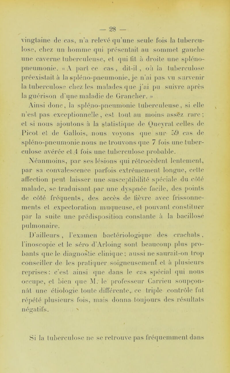 vini>lainc de ces, n’a r(d('vé (jiruiie seule lois la liil)ereu- lose, eliez uii lioiunu' (jiii pi'ésenlail au somniel jj^aue.lie une eav('rue lulx'miUMise, el (|ui (il, à (li‘oil(‘ une splôiio- j)U(Miiuoui(‘. «A pari e(' cas, dii-il , où la Iulx'reulos(‘ piax'xislail à la spléno-piuximouie, j(' u'ai pas vu survenir la luhereulose eliez hvs lualack's (jne j’ai pu suivi’e après la iîuérisou d’une maladie <!(' (iraurluM*. n Ainsi doue, la spléuo-pucMimouie Iulxu’euleuse, si (die u’esi pas exeepi iouueüe , est tout au moins assèz rare'; el si nous ajoulons à la slaiisliipie de Oueyral celles d(‘ I*ieol el de Gallois, nous voyous (jiie sur ol) cas de spléno-piieumouie nous ne trouvons (pie 7 lois uneliiher- culose avérée el 1 lois une luherculose prohakle. Xéauiuoius, par ses lésions (pii réirocèdeul leuleuieul, })ar sa eouvalescence parfois exlrêiueuieul longue, (xdle arreeliou [leul laisser une susc(‘plil)ililé spéciale du c(Mé malade, se h'adiiisaul par une dys[)uée facile, des jmiuls de c(')lé fré(]ueiils, des accès de lièvre avec IVissomu'- meuls el expecloralioii luiKpieuse, el pouvaul cousliluei’ par la suite nue prédisposition coiislaule à la hacillose pulmonaire. D’ailleurs , l’exameu l)aclériol()üi;i(pi(' des craidials , riuoscopi(‘ el le séro d’Aidoiug soûl Ix'aucoup plus pro- liaids (jue le dia^iioslic climùpie; aussi iiesaurail-ou trop cous('ill(*r de l(‘s praliipu'r soigiHMisiMm'uf el à plusiimrs r('pids('s : c’esl ainsi (pie dans le cas spécial (pii nous occupe, el liieii (pie M. le professiuir Garideii s()U|x;ou- nàl iiiK' étiologie loiile difféiauili',. ce lidple coulr(’>l(' fui répété plusieurs fois, mais doiiiia loujoiirs des résullals néualifs. ' Si la luherculose ne se relrouve pas fréipiemiueut dans