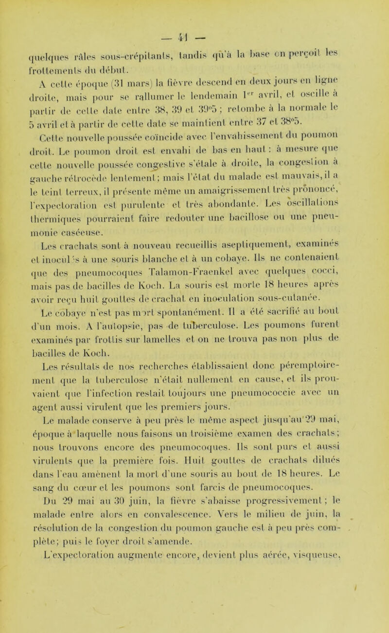 queUiHOs rAlos sous-crôpUanIs, taïulis <jn à la I)ase on jxTrcnl !o> rrottoiïUMils (lu (l(‘l)ul. A collu épO(|ue (^31 mars) la lièvre descend en deux jours en lij^oo (IroiLe, mais pour se rallumer le lendemain 1''' avril, el oseille à partir de celle date enire 3S, 3U et 3U5 ; relomhe à la normale le 5 avril et à partir de cette date se maintient enlia* 37 el 3H”5. Cette nouvelle poussée coïncide avec renvaliissement du poumon droit. Le poumon droit est envahi de bas en haut : à mesuiT <pie cette nouvelle poussée congestive* s’étale a droite, la con^(*slion à i^auche rétrocède lent(*ment; mais l’état du malade est marnai?', il a le t(*int terreux, il jerésenle même un amaigrissement très j)rononct*, l'i'xpectoralion est [)urulente et très abondante. Les oscillations thermiepies pourraient faire redouter une bacillose ou une j)neu- monie caséeuse. Les crachats sont à nouveau recueillis asepti(piement, examines et inocvd's à une souris blanche et à un cobaye. Ils ne contenaient (pic des pneumoco(jues ralamon-Fraenkel avec quehpies cocci, mais pas de bacilh's de Kotdi. La souris est morte 18 heures apri's avoir re(;u huit j^outtes de crachat en inoculation sou.s-cutanee. Le cobaye n'(*st pas m art spontanément. Il a été sacritié au bout d’un mois. A l’autopsie, pas de tuberculose. Les poumons lurent examinés par frottis sur lamelles et on ne trouva })as non plus de bacilles de Koch. Les résultats de nos recherches établissaient donc péremptoire- ment ({lie la tuberculose n’était nullement en cause, et ils prou- vaient ([UC l'infection restait toujours une pneumococcie avec un agent aussi virulent que les premiers jours. Le malade conserve à p(*u jirès le même aspect jii.s([u’au'?d mai, époque à hupu'lle nous faisons un troisième examen des ci’achals; nous trouvons encore des [incumocoqucs. Ils sont purs et aussi virulents (pie la première fois. Huit gouttes de crachats dilués dans l'i'au amènent la mort d'une souris au bout de 18 heui’es. Le sang du ca'ur et les poumons sont farcis de pneumocoipies. Du ?9 mai au 30 juin, la lièvre s'abais.se progressivement ; le malade entre aloi’s en convalescence. Vers le milieu de juin, la résolution de la congestion du jioumon gauche est h peu près com- plète; pui' le foyer droit s’amende. L'expectoration augmente encore, devient plus aérée, vis(|ueuse,