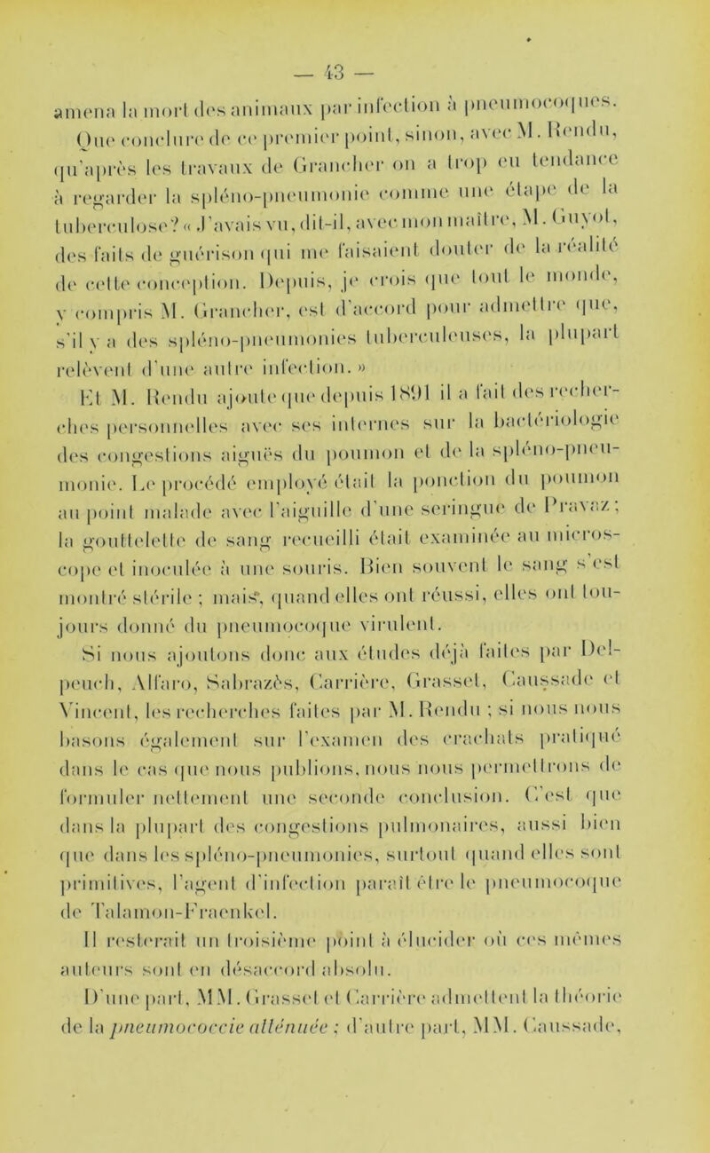 a 111 (Min la 1110 ri d(‘.s aiiiiiiaiix par iiilt'clioii a |)iiciiiiiO( (><| '•f'S. Oiu' coiiclun' (lo (•(' priMiiiiM- [toiiil, sinon, av('c M . h(Mi(ln, ([u'apivs l('s Iravaiix de ('iranclier on a Iroj) (‘ii lendain e à regarder la splcMio-imeiiinonic' eoinine nue élap(‘ de la lnl)(MTnlose?(< J’avais vil, (lil-il,aveein()iiniailre,>l.r.iiyol, des fails de giKM'ison (pii un' raisaienl douter d(' la riMiliU^ de (‘('Ile eoïKM'plion. l)('piiis, je crois <pie lonl le monde, y coinprisM. (iraneln'r, ('sl d accord |)oni adimlln (pi(, s'il y a des sphnio-piu'iimonies liil)('r(‘nl('iis('s, la plnpail reR*v('iil d'niK' anlr(' ndeclion.» VA M. |{('iidn ajoiil('(pi('depuis ISDl il a lait des r('clier- clies personnelles av('c ses inl('rnes sur la hacti'i iologi<^ des congeslions aiguës du |)onnion et d(' la sph'iio-pneii- inoni('. L(' proc(^d('' ('inploy(3 ('‘tait la ponction du poninon an point malade avec l'aignille d nue seringue de 1 la^oZ, la i>()uttclette de sang recueilli (Mail examinée an micros- cope el inoculée à une souris. IMen souvent 1(' sang s est montré stérile ; mais* (piand elles ont réussi, elles oui tou- jours donné dn jmeumocoijlU' virulent. Si nous ajoutons donc aux études d(\jà laites par l)('l- peucli, All'aro, Sal)raz(''s, ('^arrière. Grasset, (uuissadi' ('t \dncenl, l('s reclu'rclies laites par M. Hendii ; si nous nous basons égab'iuenl sur rexaineii des cracliats praliipu' dans le cas (pu'lions publions, nous nous perinetirons d(' roriniib'r u('tt('im'iit nue secomb' conclusion. (’/('sl (pie dans la plupart des congestions pulmonaires, aussi bi('n (pie dans b's spléno-piu'iiinonies, surtout (piand elles sont ])riniitiv('s, l’agent (rinIVclion paraît être le pneunioco(pie de d'alani()ii-l'ra('nl\('l. Il r('sl('rail un Iroisiènu' |)oinl à ('lucider où c('s inénu's aiil('urs sont ('ii désaccord absolu. I)’nn(' part, MM . Grasset el (au‘rière a.dni('ll('nl la lliéori(' de la j/ncumoroccie alléniicc : d’autre jiarl, MM. Gaussade,