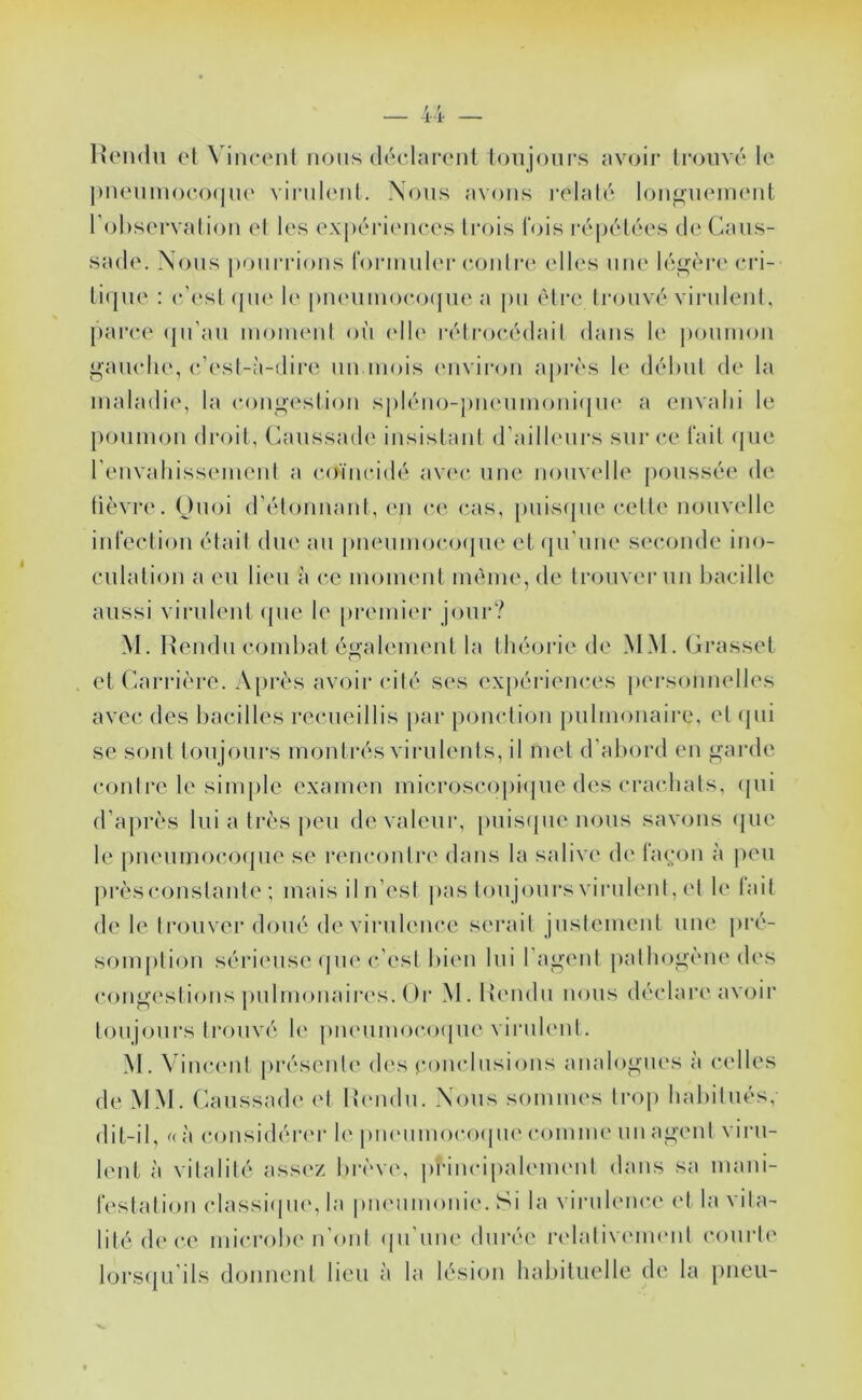 IUmhIu el VinccMil nous déclarcMit ionjoiirs av()ir Ironvé le ])neiim()eo(|ne virulenl. Nous avons relaté loiif^iiement l'observalion et les expériences ti'ois lois réi)étées de Cans- sade. Nous |)onrrions rorninl(‘r (‘outre elles une légère eri- ti(|ne ; c’est (pi(‘ le pneninoeocjne a pn èti‘c trouvé vii'nlent, jtaree (jii’an inoimnit on (die rélroeédail dans le poninon ganelie, e’(‘sl-à-dire nn mois (Miviron après le déhnt de la maladie, la conga'stion spléno-pnenmoni(jne a envahi le poumon droit, (ùuissad(' insistani d’ailhnirs sur ce (‘ait (jiic renvahissement a coïncidé avec une nonv(dle poussée de lièvre. Onoi d’étonnant, (mi ce cas, pnis(jne cette nouvelle int‘eetion était due an [)nenmoco(jue et (pi’nne seconde ino- culation a en lien à ce moment même, de trouver un l)acille aussi virulent (pie le premier jour? M. Rendu combat également la théorie de MM. Grasset et Carrière. A[>rès avoir cité ses exjiériences personnelles avec des bacilles recneillis par ponction pulmonaire, et (pii se sont toujours montrés virulents, il met d'abord en garde contre le simple examen microsco[)i(pie des crachats, (pii d’ajirès lui a très |)en de valeur, [inisipie nous savons (jne le [menmocoipie se rencontre dans la salive de l‘a(;on à peu prèsconstante ; maisiln’esi pas toujours virulenl, et le lait de le trouver doué de virulence serait jnslement une pré- somption sérieuse (|iie c’est bien lui l’agent pathogène des congestions pulmonaires. ()i‘ M. Rendu nous déclare avoir toujours trouvé le j)neiimoco(|ue virulent. M. Vincent |)résenle dc's eoncliisions analogues à celles de MM. Caiissade (d Rendu. Nous sommes Iroj) habitués, dit-il, « à considérer le piKMimocoiiiK' comme un agent viru- lent à vitalité ass(‘Z brèv(\ principalenu'iil dans sa mani- testation classiipu', la piuMimonie. Si la virulence el la vita- lité d(‘ce microbe n’ont (|ii’une durée relalivenu'iit courte lors({Li ils donnent lieu à la lésion habituelle de la pneu-