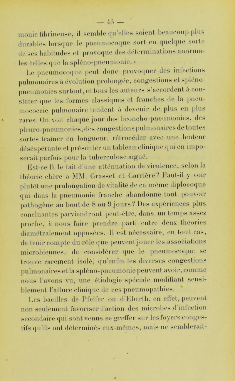 monic lihrinoiise, il seml)le (ju’elles soient l)eaucoii|) plus (liu-ahU's lorscpie le* [)ii(Miinoeo(|Me soi‘1 en (jiieltjin‘ soi’le (le ses hahilmles el |)i-<)Vo(|n(‘ des (UHcn-ininalions anorma- les telles (jne la si)léno-[)neumonie. Le [)neninoeoi[ue peni donc provo(|uei‘ des ndeclnjns pnhnonaires à évolution prolongée, eongestions et spléno- pneinmjnies sin*tont,et tous les auteurs s ae(*(ji‘dent a con- stater (pie les r<jrnies elassi<pies et tranches de la j)ueu- imjcoecie puhnonaire tendent à devenii' de pins (mi pins rares. On voit clnupie jour des l)roneli(>i)neninonies, des pleuro-pneunionies, des c()ngestions [)ulnionair('S de tou tes sortes ti*aînei- en longueur, rétrocéder av(‘c nn(‘ l(>nt(‘nr désespérante et présenter un tableau clinicpie (pii en impo- serait parfois jionrla Inherculose aiguë. Lst-ce là le fait d'une atténuation de virulence, selon la tlié(jri(‘- chère à àtM. Grasset et Garric're bant-il y V(jir phit(')t une prolongation de vitalité de ce inèine diphjccHpu' (pii dans la pneunionie rranche abandonne tout [louvoir pathogène au bout de S ou 9 jours? Des exiiériences plus conclnant('s parviendiaint |)ent-étre, dans un Imnps assez proche, à nous l‘air(‘ prendi’e paidi entre deux théories (liainétrahMm'ut opposées. 11 (‘st nécessaire, (*n tout cas, de tenir coin[)te du r<')le(pie [lenvent jouer les assocdatiijus inicrohiennes, de considérer (pie le pneiiinocoipie se trouve rarement isolé, (pi’entin les diverses congestions pnhnonaires et la s[)léiio-pneinnonie peuvent avoir, coinine lions l'avons vu, une étiologie spéciale imjditiant sensi- hleinent l’allnre cliniipie de ces pneiiniopathies. Les bacilles de Dleifer on (rLberth, en eliet, peuvent non seiilenient favoriser l'action des inicrohes d inlecti(3ii secomlaii‘(‘ (pii sont venus se greffer sur h'S foyers conges- tifs (pi'ils ont détcrininés eiix-incim's, niais lU' siMiihh'rail-