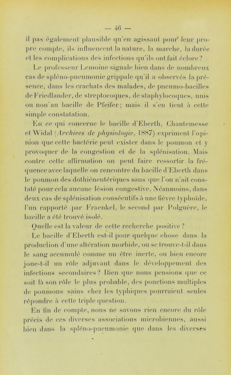 — 40 — il pas ('^ahMiuMil |»laiisil)l(‘ a<^issaiil |)om‘ leur pi'o- pre comple, ils iiilliuMUMMil la naliiia', la iiiarcli(‘, ladiiiVa' c‘l l('s (*()mj)licalions d('s iidVclions (jii’ils oui fail ('adore'? L(‘ pi'oIVssi'iii' Lc'inoiiu' signale l)i(‘ii dans d(‘ noiideia'iix cas (!('s[)l(''iio-pn('umoni(‘grippale'(pi’ii a ol)S('i‘vcs la piv- scncc, dans h's cracdials dc's malades, de piu'iiino-haedlh's d(' l'’id(*dland(‘i‘, d(' slia'ploeoepu's, d(' slapli\doeo(pi('s, unis on noiTan haeilU' de IMeilVr; mais il sd'ii lienl à celle simple' eonslalalion. l']n ce' (|ui e'onee'rne le' haeille d’I'^lx'rlh, (dianU'ine'sse ('I W’idal (. l/*e/?/ees de jthi/siolof/ic, 1SS7) ('\|)rini('nl l'opi- nion (jiie celle l)aele''i'ie'peut e'xisler dans le' poumon ('I y pi'ovoepier de la eongeslion el de' la sple'iiisalion. Mais eejidre celle ariinnalion on |)enl Taire ressorlii' la Tiv- ({uene'e avec laepu'Ile on reneonlredn haeille d'KlH'rlh dans le poumon des dolhie'iie'nle'riepies sans epie l’ejii n’ail eons- lale' pour cela anenne le''sion eonj^eslive. Néanmoins, dans de'iix cas de splénisalion conséenliTs à une lie''vi‘e' typhoïde', l’un ra|)porté par l'h’ae'nke'l, le se'cond par Poli^ne're', h' haeille a été Ironve'i isolé. OiK'lle esl la vale'iii' de ee'lle reelierehe positive'? Le haeille d’h^herlh esl-il |)onr ejiielejne chose' dans la prodnelion d’une' altération moi'hide', on se Ironve'-l-il dans le san^aecnmnlé comme' un èli'c iiu'i'le, on hie'ii encore joiK'-l-il un re)le adjmanl dans le' dévelo|)p('menl de's inTeelions secondaires? Lien (|ne' nous pensions ejne ce soit là son reïle h' pins prohahle, de's ponctions mniliple's de' |)onmons sains che'z le's lypliiepies |)onrraie'nl senles ré|)ondre' à celle Iriple epn'slion. l'Ni tin de compte', nous ne savons rien encore dn reïle précis de' c('s diverses associations microhie'nne's, aussi hie'ii dans la spléno-pne'nim)ni(' epie dans le's diverses