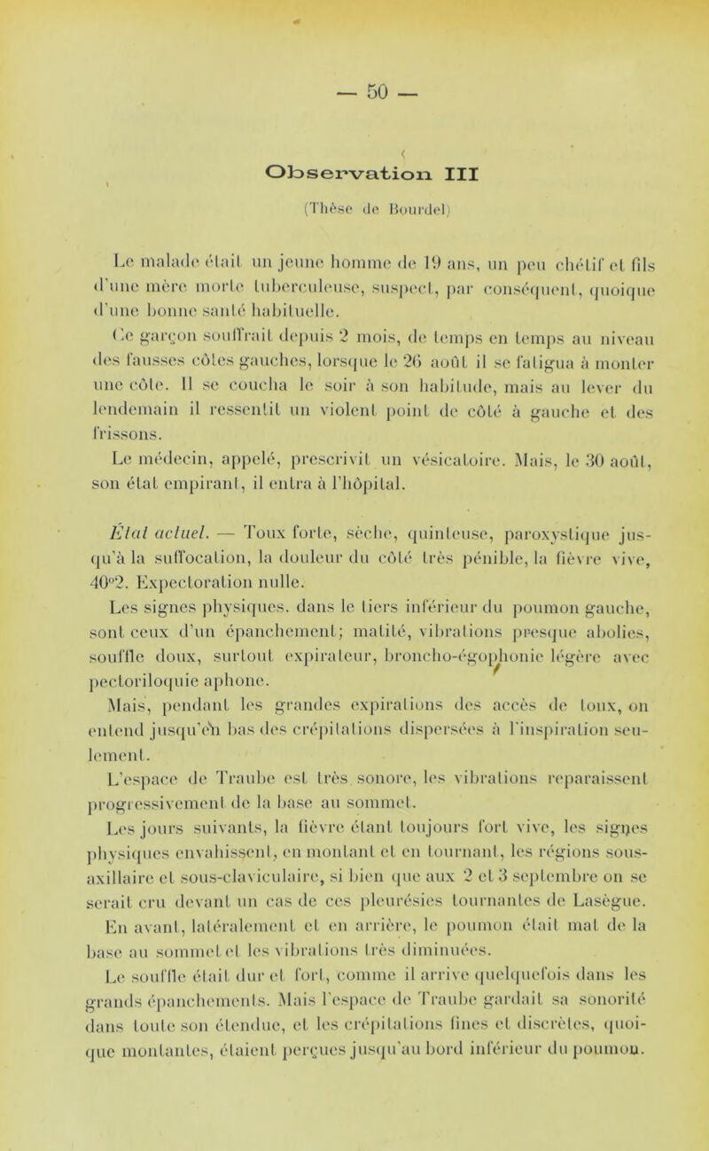 Ok) s élévation III (Thèi^o de Bourdcl,) \ Lo malade élail un jeune homme de 19 ans, un peu ehéLil’ et fils d'nne mère morte Inhercnlense, suspect, |>ar e.onsétpient, (pioiqne <rnne bonne santé habitmdle. O ”ar(;on sonlli'ait, de[)nis 2 mois, de temps en lemj)s an niveau des lansses cotes franches, lors(pic hî 2C) aoTiL il se latig’\ia à monter une côte. 11 se coucha le soir à son habitude, mais an lever du lendemain il ressentit un violent point de côté à gauche et des frissons. Le médecin, appelé, prescrivit un vésicatoire. Mais, le dO août, son état empirant, il entra à riiô[)ital. IlIciI acliiel. — Toux forte, sèche, (punten.se, pai'oxystiipie jns- (jn’à la snlfocation, la douleur du côté très pénible, la liè\ i‘e vive, 402. Expectoration nulle. Les signes physicpics. dans le tiers inférieur du poumon gauche, sont ceux d’un épanchement; matité, vibrations presijue abolies, soufllc doux, surtout expirateur, broncho-égoidionie légèi’c avec pecLorilo({uie aphone. Mais, pendant les grandes expirations des accès de toux, on entend jus(|u'eM bas des crépitations dispersées à l'inspiration seu- lement. L’espace de Traube ('st très sonore, les vibrations l'cparaissent j)rogressivemenl de la base au sommet. L('S jours suivants, la lièvre étant toujours fort vive, les sigijes pbysi([ues envahis.sent, en montant et en touiaiant, les régions sous- axillaire et sous-chn iculaire, si biim (pie aux 2 et 3 .sejitembre on .se serait cru devant un cas de ces pleurésies tournantes de Lasègue. En avant, laléraleimmt et en arrièi’c, le [loumon était mat de la base au sommet. (‘I les \ ibrations très diminuées. Le souflle était dur et fort, comme il arrive (piehpiefois dans les grands é[)anchements. Mais l'e.'^pace de Traube gardait sa sonorité dans toute .son étendue, et les crépitations lines et discrètevs, cpioi- (juc montantes, étaient perc^ues ju.^ipi’au bord inférieur du poumou.