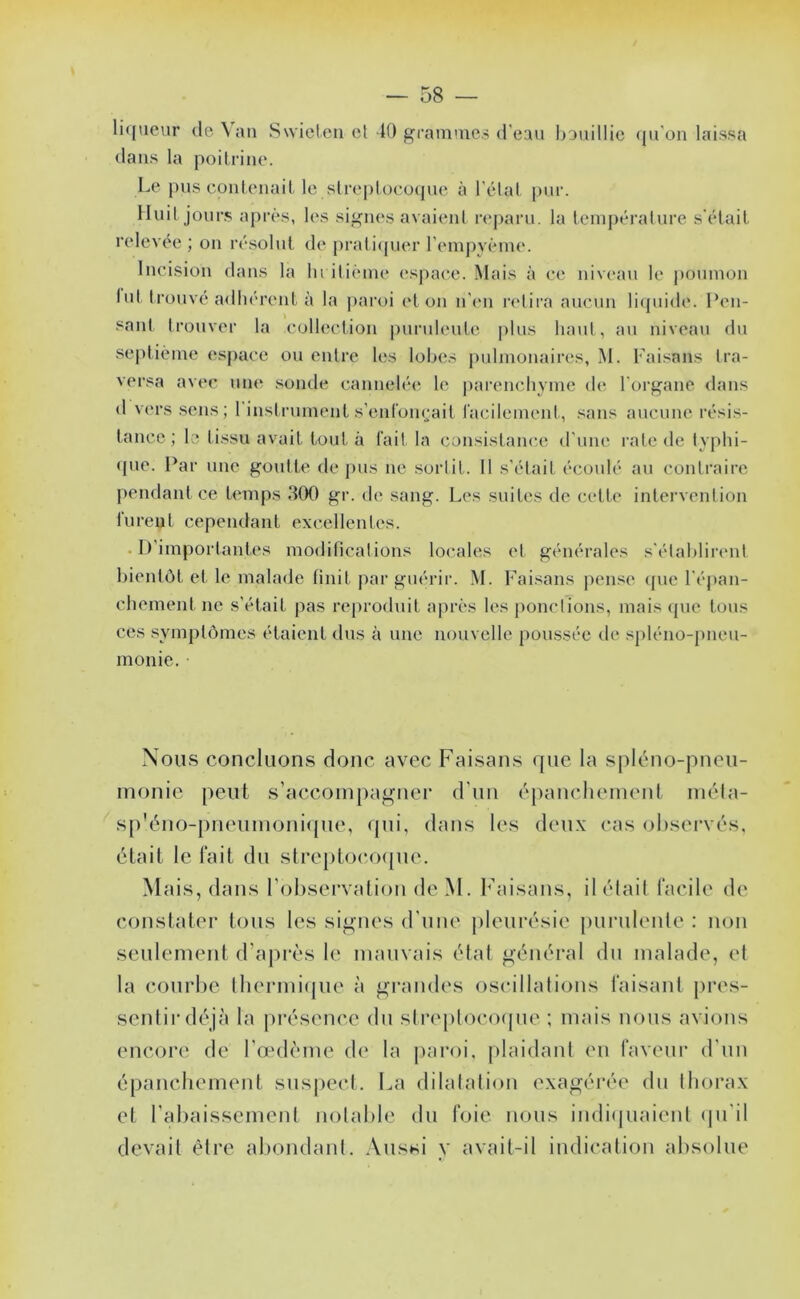 li((iieur (le\aii Swieten cl K) gcainme.s d’eau IjDuillic (jii'on laissa dans la poilrine. Le pus conlenait le slre|)loeo(pie à l’élat. pur. Iluil jours après, les sii<ues avaieul r(*j)aru. la teuij)éi‘alure s'élail relevée ; ou résolut de prali(pu*r reiuj)vèiue. lucisiou dans la lu ilièiue espace. Mais à ce iiive.'iu le j)Oumoii lut trouvé a<lliéreut à la ]>aroi cl ou u'eu l'clira aucuu li(piide. Peu- saut Irouver la collectiou puruhuite plus haut, au niveau du septième espace ou entre les loixîs |)uljuouaires, M. Faisans tra- versa avec une .soude cauiielée le parenchyme de l'oi’gaue dans d vers .sens; riiistrumeut s’eiif'omjait l'acilemeul, .sans aucune résis- tance; le tissu avait tout à l'ait la consistance d'une rate de typhi- (jue. Par une goutte de pus ne sortit. Il s'était écoulé au conlraii'c pendant ce temps 300 gr. de sang. Les suites de cette intervention lurent cependant excellentes. . D'importantes modifications locales et générales s'étahlirimt bientôt et le malade finit pai‘ guérir. M. Fai.sans pense (pie l'éjian- chement ne s’était pas reproduit après les ponctions, mais ipie tous ces symptômes étaient dus à une nouvelle poussée de sjiléno-pneu- monie. Nous concluons donc avec Faisans que la si)léno-pneu- monie peut s’accompagner d’un épanchement méla- sp'éno-pneumoni(jue, qui, dans les deux cas observés, était le lait du slreptocoipie. Mais, dans l’observation de M. bbiisans, détail iacile de constater tous les signes d’une pleurésie purulenle : non seulement d’après le mauvais état général du malade, et la courbe Ibermifjue à grandes oscillations taisant pres- sentir déjà la présence du stnqilocoipie ; mais nous avions encore de l’aulème de la |)aroi, plaidant en laveui’ d’un épancbement suspect. La dilatation exagérée du Iborax et l’abaissemenl notable du foie nous indiquaienl (|u’il devait être abondanl. Aussi y avait-il indication absolue