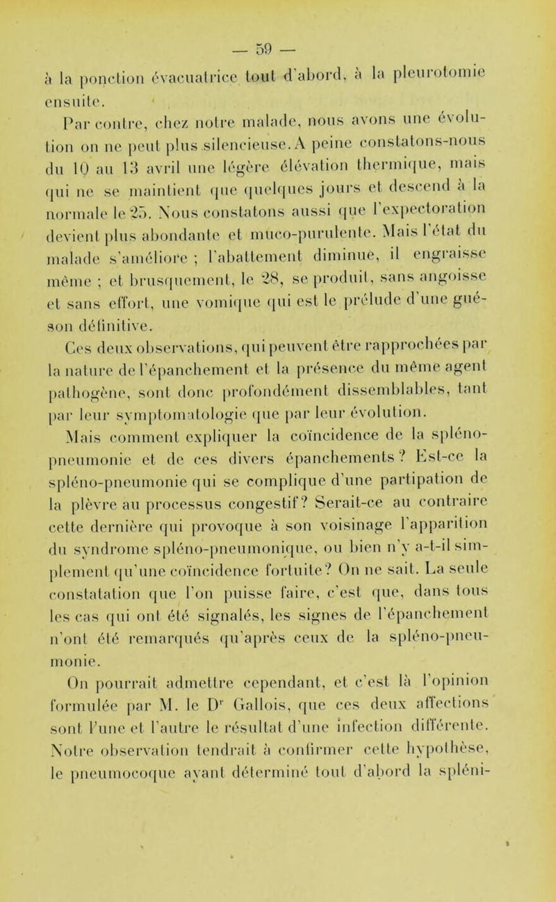 à la pondion évaciialricc tout d'abord, a la pleurolomic oiisuilo. Par conli’c, chez noire malade, nous avons une 6\oln- lion on ne peut pins silencieuse. A peine constatons-nous du 10 an Id avril une légère élévation therini(ine, mais (jiii ne se maintient <pie (jnebpies jours et descend a la normale le 2,). Nous constatons aussi <pie 1 expectoi alion devient pins abondante et muco-pnrnlente. Mais 1 état dn malade s’améliore ; l'abattement diminue, il engraisse même ; et brusquement, le 28, se produit, sans angoisse et sans elTort, une vomiipic (pii est le prélude d’une gué- son délinitive. Ces deux observati<jns, (pii jieuvent être rapprochées par la nature de répanchement et la présence du même agent pathogène, sont donc prol(jndément dissemblables, tant par leur svmptomalologie (pie par leur évolution. Mais comment exjiliipier la ciyincidence de la spléno- pneumonie et de ces hivers épanchements ^ Kst-ce la spléno-pneumonie qui se complique d’une partipation de la plèvre au processus congestif? Serait-ce au contraire cette dernière qui provoque à son voisinage l’apparition du svudrome spléno-[)neumonique, ou bien n y a-t-il sim- plement (pi’une coïncidence fortuite? On ne sait. La seule constatation que l’oii {misse faire, c’est que, dans tous les cas ({ui ont été signalés, les signes de l’épanchement n’ont été remarqués ({u’ajirès ceux de la s[)léno-i)neu- monie. On pourrait admettre cependant, et c’est là l’opinion formulée jiar M. le I)'' Gallois, que ces deux atlections sont l’une et l’autre le résultat d’une infection ditlérente. Notre observation tendrait à continuer cette hy[)othèse, le pneumoco(|ue ayant déterminé tout d’abord la spléni-