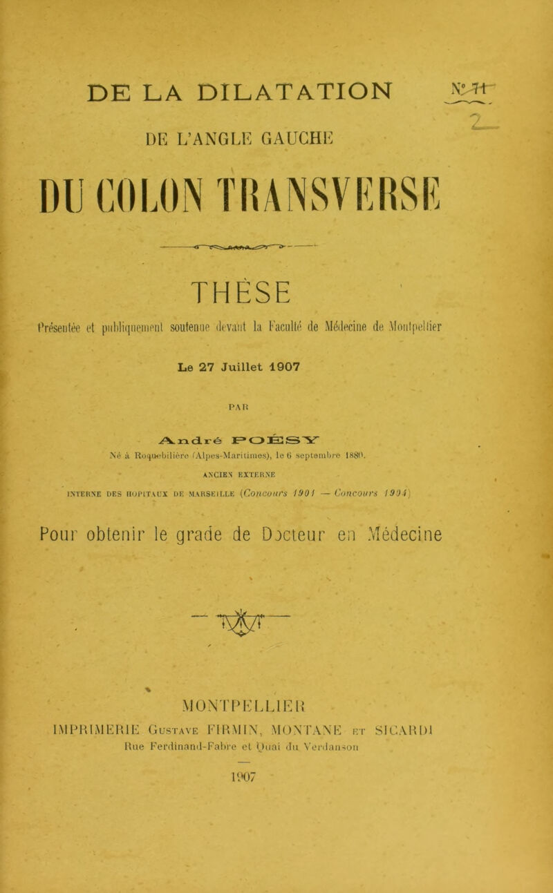 DE LA DILATATION DE L’ANGLE GAUCHE DU COLON TIUNSVRRSIÎ THESE Présentée et publiquement soutenue devant la Faculté de Médecine de Montpellier Le 27 Juillet 1907 PA Iî André POÉSY Né à Roquebilière lAlpes-Maritimes), leO septembre 1881'. ANCIEN EXTERNE INTERNE DES HOPITAUX DE MARSEILLE (CotlCOltrS 1901 — CotlCOlIVS 1904) Pour obtenir le grade de Docteur en Médecine % MONTPELLIER IMPRIMERIE Gustave Fl R MIN, MONTAN ET Rue Ferdinand-Fabre et puai du Verdanson SI GARD! 2_~