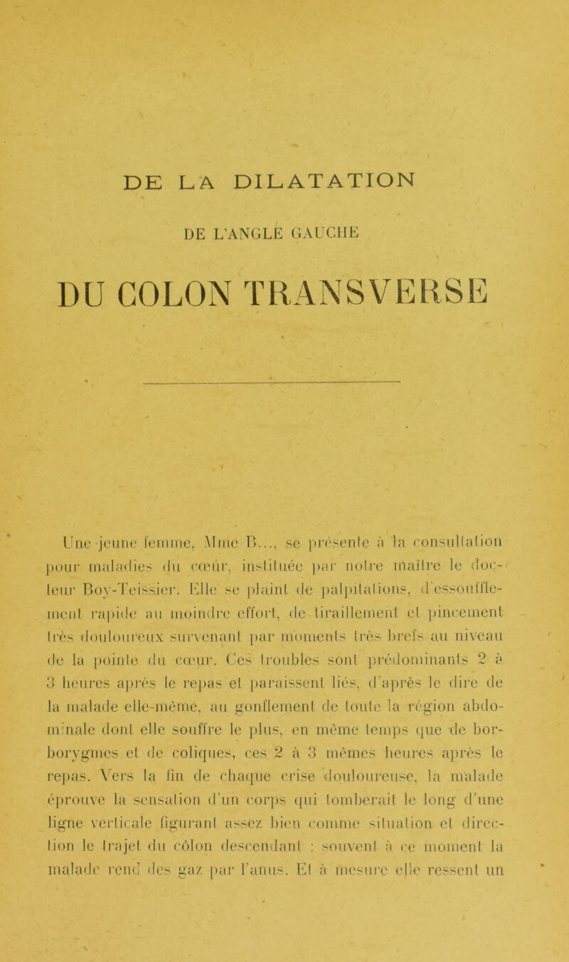 DE L’ANGLE GAUCHE DU COLON TRANSVERSE Une jeune femme, Mme IL.., se présente à la consultai ion pour maladies du cœur, instituée par notre madré le dur- leur Boy-leissier. Elle se plaint de palpitations, d'essouffle- ment rapide au moindre effort, de tiraillement et pincement très douloureux survenant par moments très brefs au niveau de la pointe du cœur. Ces troubles sont prédominants 2 à 3 heures après le repas et paraissent liés, d’après le dire de la malade elle-même, au gonflement de toute la région abdo- minale dont elle souffre le plus, en même temps que de bor- borygmes el de coliques, ces 2 à 3 mêmes heures après le repas. Vers la fin de chaque crise douloureuse, la malade éprouve la sensation d'un corps qui tomberait le long d’une ligne verticale figurant assez bien comme situation et dircc- lion le trajet du côlon descendant : souvent à ce moment la malade rend des gaz par l’anus. Et à mesure elle ressent un