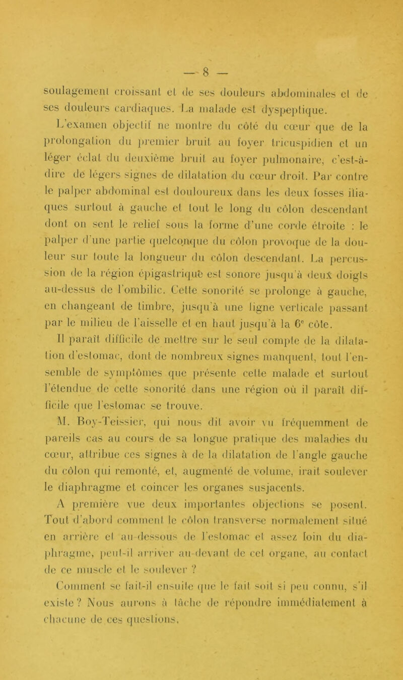 soulageme.nl croissant cl de scs douleurs abdominales cl de scs douleurs cardiaques. La malade est dyspeptique. L examen objectif ne montre du côté du cœur que de la prolongation du premier bruit au foyer tricuspidien et un léger éclat du deuxième bruit au foyer pulmonaire, c’est-à- dire de légers signes de dilatation du cœur droit. Par contre le palper abdominal est douloureux dans les deux fosses ilia- ques surtout à gauche et tout le long du côlon descendant dont on sent le relief sous la forme d’une corde étroite : le palper d une partie quelconque du côlon provoque de la dou- leur sur toute la longueur du côlon descendant. La percus- sion de la région épigastrique est sonore jusqu’à deux doigts au-dessus de 1 ombilic. Celte sonorité se prolonge à gauche, en changeant de timbre, jusqu’à une ligne verticale passant par le milieu de l’aisselle et en haut jusqu’à la 0e côte. Il paraît difficile de mettre sur le seul compte de la dilata- tion d’estomac, dont de nombreux signes manquent, tout l'en- semble de symptômes que présente celte malade et surtout l’étendue de celle sonorité dans une région où il paraît dif- ficile que l’estomac se trouve. M. Boy-Teissier, qui nous dit avoir vu fréquemment de pareils cas au cours de sa longue pratique des maladies du cœur, attribue ces signes à de la dilatation de l’angle gauche du côlon qui remonté, et, augmenté de volume, irait soulever le diaphragme et coincer les organes susjacenls. A première vue deux importantes objections se posent. Tout d’abord comment le côlon fransverse normalement situé en arrière et au dessous de l’estomac et assez foin du dia- phragme, peut-il arriver au-devant de cet organe, au contact de ce muscle et le soulever ? Comment se fait-il ensuite que le fait soit si peu connu, s il existe? Nous aurons à tâche de répondre immédiatement à chacune de ces questions,