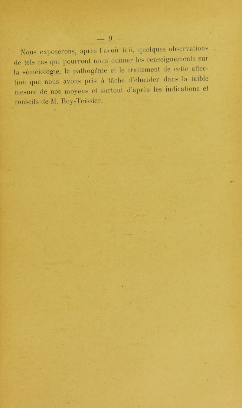 Nous exposerons, après l'avoir lait, quelques obseiyations de tels cas qui pourront nous donner les renseignements sui la séméiologie, la pathogénie et le traitement de celle allée- tion que nous avons pris à tâche d’clucider dans la laible mesure de nos moyens et surtout d après les indications et conseils de M. Boy-Teissier.