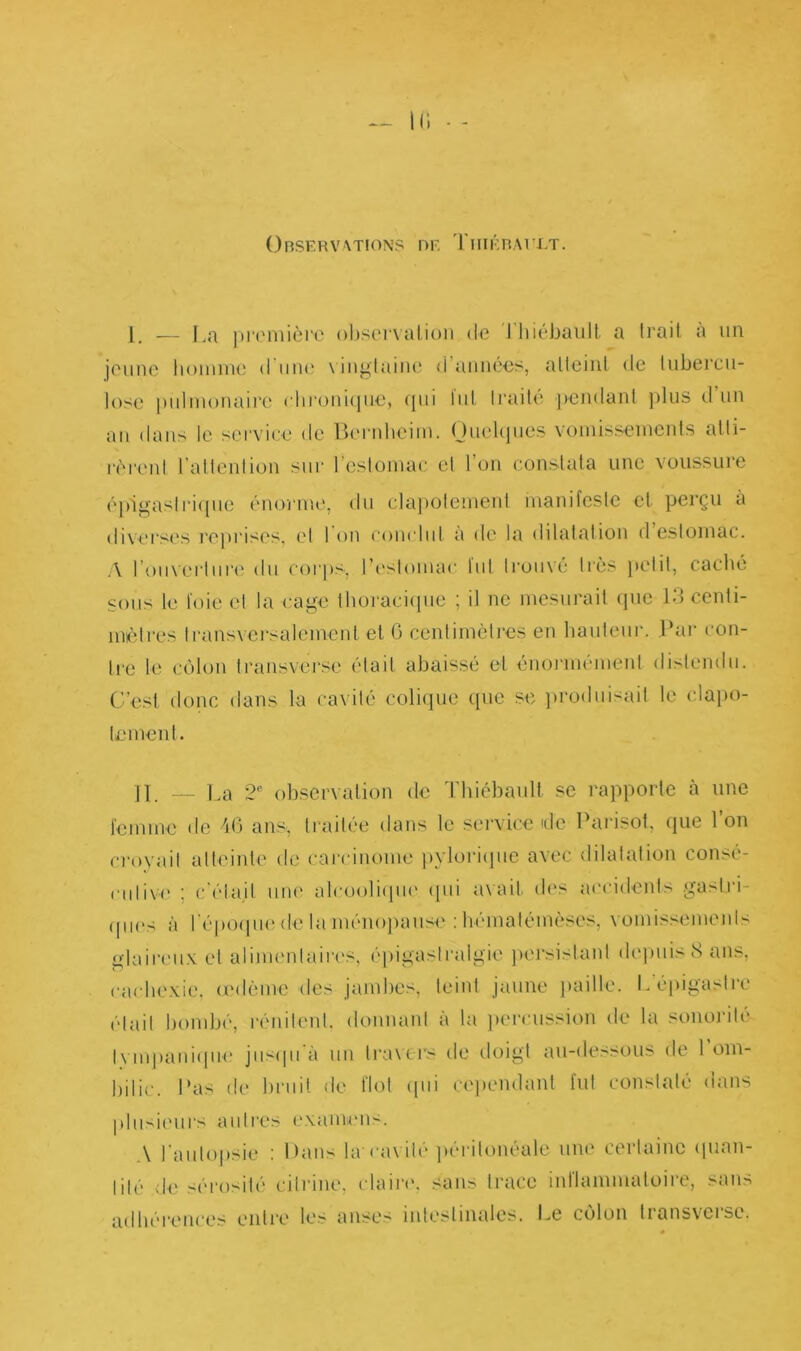 I(i Observation? de Tiiiébaelt. 1 — La première observation de Thiébaült a trait à un jeune homme d une \ingtainc d années, atteint de tubercu- lose pulmonaire chronique, qui lut traité pendant plus d un au dans le service de Bernheim. Quelques vomissements atti- rèrent l attention sur 1 estomac et Ion constata une voussure épigastrique énorme, du clapotement manifeste et. perçu à diverses reprises, el I on conclut à de la dilatation d’estomac. A rouverture du corps, l’estomac lut trouvé très petit, caché sous le loie et la cage thoracique ; il ne mesurait que 13 centi- mètres transversalement et G centimètres en hauteur. Par con- tre le côlon transverse était abaissé et énormément distendu. C’est donc dans la cavité colique que se produisait le clapo- tement. IL _ La 2e observation de Thiébaült se rapporte à une femme de 46 ans., traitée dans le service idc Parisot, que Ton croyait atteinte de carcinome pvlorique avec dilatation consé- cutive : c'était une alcoolique qui avait, des accidents gastri- ques à l'époque de la ménopause : hématémèses, vomissements glaireux et alimentaires, épigastralgic persistant depuis 8 ans, cachexie, œdème des jambes, teint jaune paille. L’épigastre était bombé, rénitenl. donnant à la percussion de la sonorité Iympanique jusqu’à un travers de doigt au-dessous de l’om- bilic. Pas de bruit de flot qui cependant fut constaté dans plusieurs autres examens. A l'autopsie : Dans la-cavité péritonéale une certaine quan- tité de sérosité citrine, claire, sans trace inflammatoire, sans adhérences entre les anses intestinales. Le colon tiansvcisc.