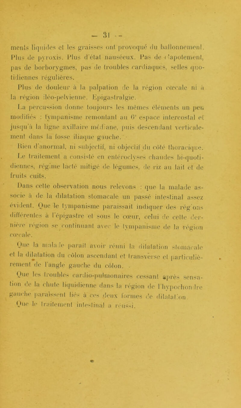 menls liquides et les graisses ont provoqué du ballonnement.. IMus de pyroxis. Plus d’état nauséeux. Pas de (tapotement, pas de borborygmes, pas de troubles cardiaques, selles quo- tidiennes régulières. Plus de douleur à la palpalion de la région eœcale ni à la région déo-pelvienne. Epigaslralgie. La percussion donne toujours les mêmes éléments un peu modifiés : tympanisme remontant au (3° espace intercostal et jusqu’à la ligne axillaire médiane, puis descendant verticale- ment dans la lusse iliaque gauche. • Pieu d’anormal, ni subjectif, ni objectif du côté thoracique. Le traitement a consisté en entérorlyses chaudes bi-quoti- diennes, régime lacté mitigé de légumes, de riz au lait et de fruits cuits. Dans celle observation nous relevons : que la malade as- socie à de la ddalalion stomacale un passé intestinal assez évident. Que le tympanisme paraissait indiquer des réglons diflérentes a l'épigastre et sous le cœur, celui de celle der- nière région se continuant avec le tympanisme de la région cavale. Que la malade paraît avoir réuni la dilatation stomacale el la dilatation du côlon ascendant el Iransvërsc et particuliè- rement de l'angle gauche du côlon Due les troubles cardio-pulmonaires cessait! après sensa- tion de la chute liquidienne dans la région de l'hypodiondre gauche paraissent lies a ces deux formes de dilatation. Due le Irailement inleslinal a réussi.