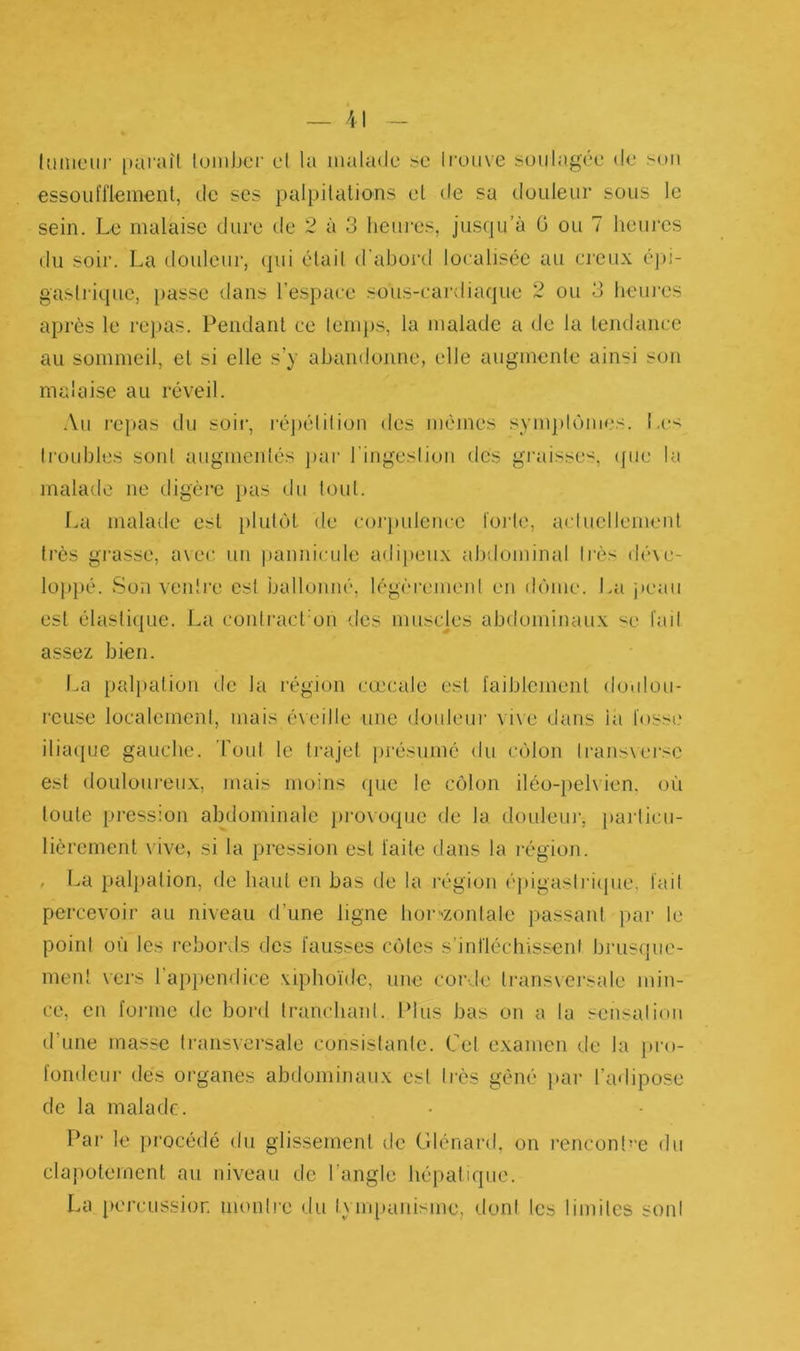 — 41 (limeur paraît tomber cl la malade se trouve soulagée de son essoufflement, de ses palpitations et de sa douleur sous le sein. Le malaise dure de 2 à 3 heures, jusqu’à G ou 7 heures du soir. La douleur, qui était d’abord localisée au creux épi- gastrique, passe dans l’espace sous-cardiaque 2 ou 3 heures après le repas. Pendant ce temps, la malade a de la tendance au sommeil, et si elle s’y abandonne, elle augmente ainsi son malaise au réveil. Au repas du soir, répétition des mêmes symptômes. Les troubles sont augmentés par l’ingestion des graisses, que la malade ne digère pas du tout. La malade est plutôt de corpulence forte, actuellement très grasse, avec un pannicule adipeux abdominal très déve- loppé. Son ventre est ballonné, légèrement en dôme. La peau est élastique. La contracPon des muscles abdominaux se fait assez bien. La palpation de la région cœcale est faiblement doulou- reuse localement, mais éveille une douleur vive dans la fosse iliaque gauche. Tout le trajet présumé du côlon iransverse est douloureux, mais moins que le côlon iléo-pelvien, où toute pression abdominale provoque de la douleur, particu- lièrement vive, si la pression est faite dans la région. . La palpation, de haut en bas de la région épigastrique, fait percevoir au niveau d'une ligne horizontale passant par le point où les rebords des fausses côtes s’infléchissent brusque- ment vers 1 appendice xiphoïde, une corde transversale min- ce, en forme de bord tranchant. Plus bas on a la sensation d’une masse transversale consistante. Cet examen de la pro- fondeur des organes abdominaux est 1res gêné par l’adipose de la malade. Par le procédé du glissement de Glénard, on rencontre du clapotement au niveau de l’angle hépatique. La percussion montre du tympanisme, dont les limites sont
