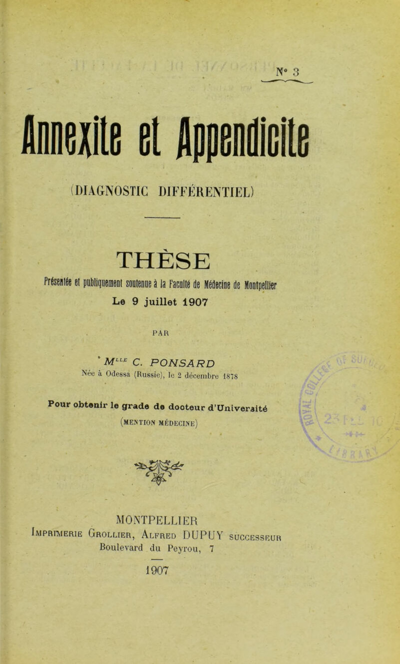 N° 3 (DIAGNOSTIC DIFFÉRENTIEL) THÈSE Présentée et publiquement soutenue à la Faculté de Médecine de Montpellier Le 9 juillet 1907 PAR ‘ MLLE c. PONSARD Nee à Odessa (Russie), le 2 décembre 1818 Pour obtenir le grade de dooteur d’Univeraité (mention médecine) MONTPELLIER Imprimerie Grollier, Alfred DU PU Y successeur Boulevard du Peyrou, 7 1907