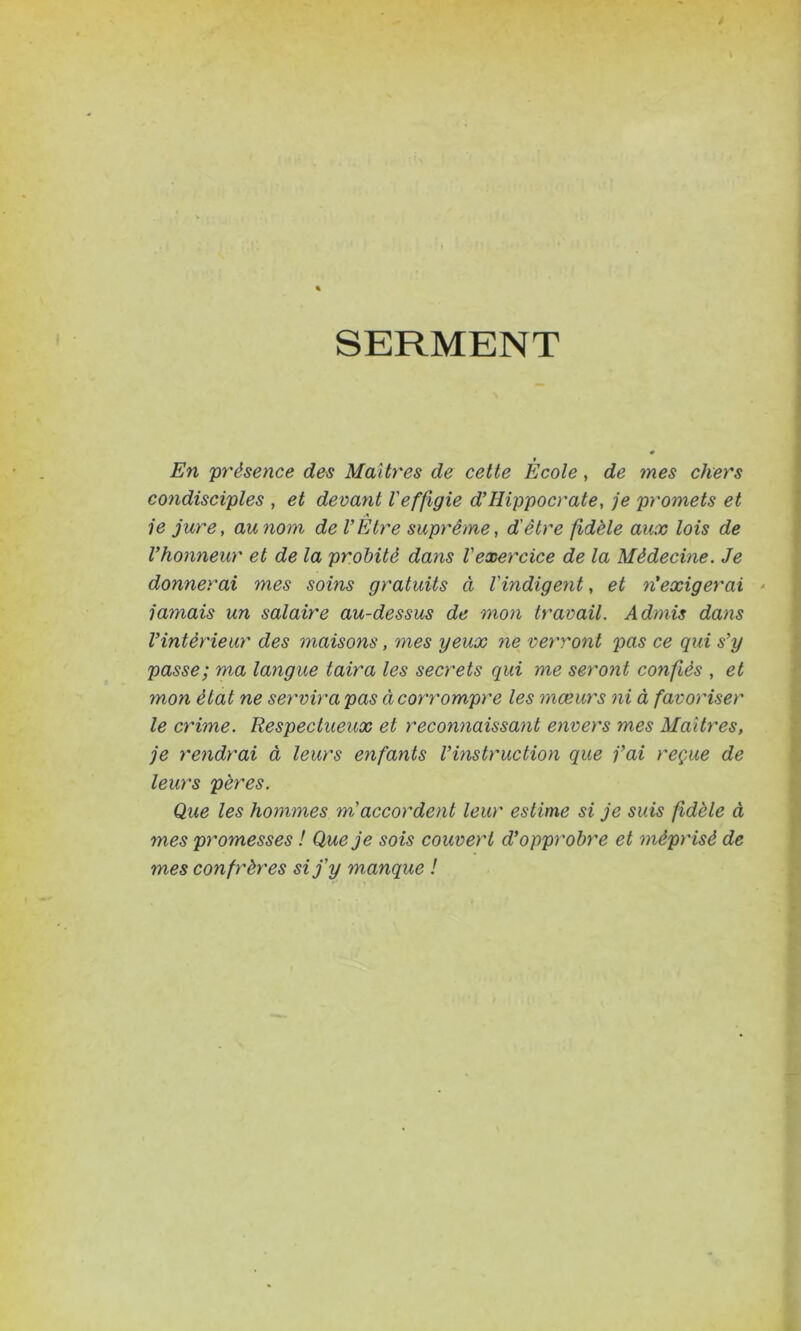 SERMENT En présence des Maîtres de cette École, de mes chers condisciples , et devant l'effigie d’Hippocrate, je promets et A je jure, au nom de l’Etre suprême, d'être fidèle aux lois de l’honneur et de la probité dans l'exercice de la Médecine. Je donnerai mes soins gratuits à l'indigent, et ré exigerai jamais un salaire au-dessus de mon travail. Admis dans l’intérieur des maisons, mes yeux ne verront pas ce qui s’y passe; ma langue taira les secrets qui me seront confiés , et mon état ne servira pas à corrompre les mœurs ni à favoriser le crime. Respectueux et reconnaissant envers mes Maîtres, je rendrai à leurs enfants l’instruction que j’ai reçue de leurs pères. Que les hommes m accordent leur estime si je suis fidèle à mes promesses ! Que je sois couvert d’opprobre et méprisé de mes confrères si j'y manque !