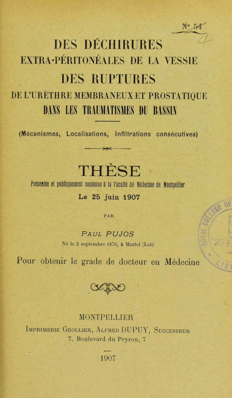 DES DECHIRURES EXTRA-PÉRITONÉALES DE LA VESSIE DES RUPTURES DE L’URÈTHRE MEMRRANEUXET PROSTATIQUE ü,i\S LES TIUIIRTISIIES DE BASSIN / (Mécanismes, Localisations, Infiltrations consécutives) >♦< THÈSE PtÉseiiiée et putiliqüeinenl soülenue à la FacQlié de Médecine de Montpellier Le 25 juin 1907 PAR Paul PU J OS Né le 2 septembre 1876, à Martel (Lot) Pour obtenir le grade de docteur en Médecine MONTPELLIER Imprimerie Grollier, Alfred DUPUY, Successeur 7, Boulevard du Peyrou, 7 1907