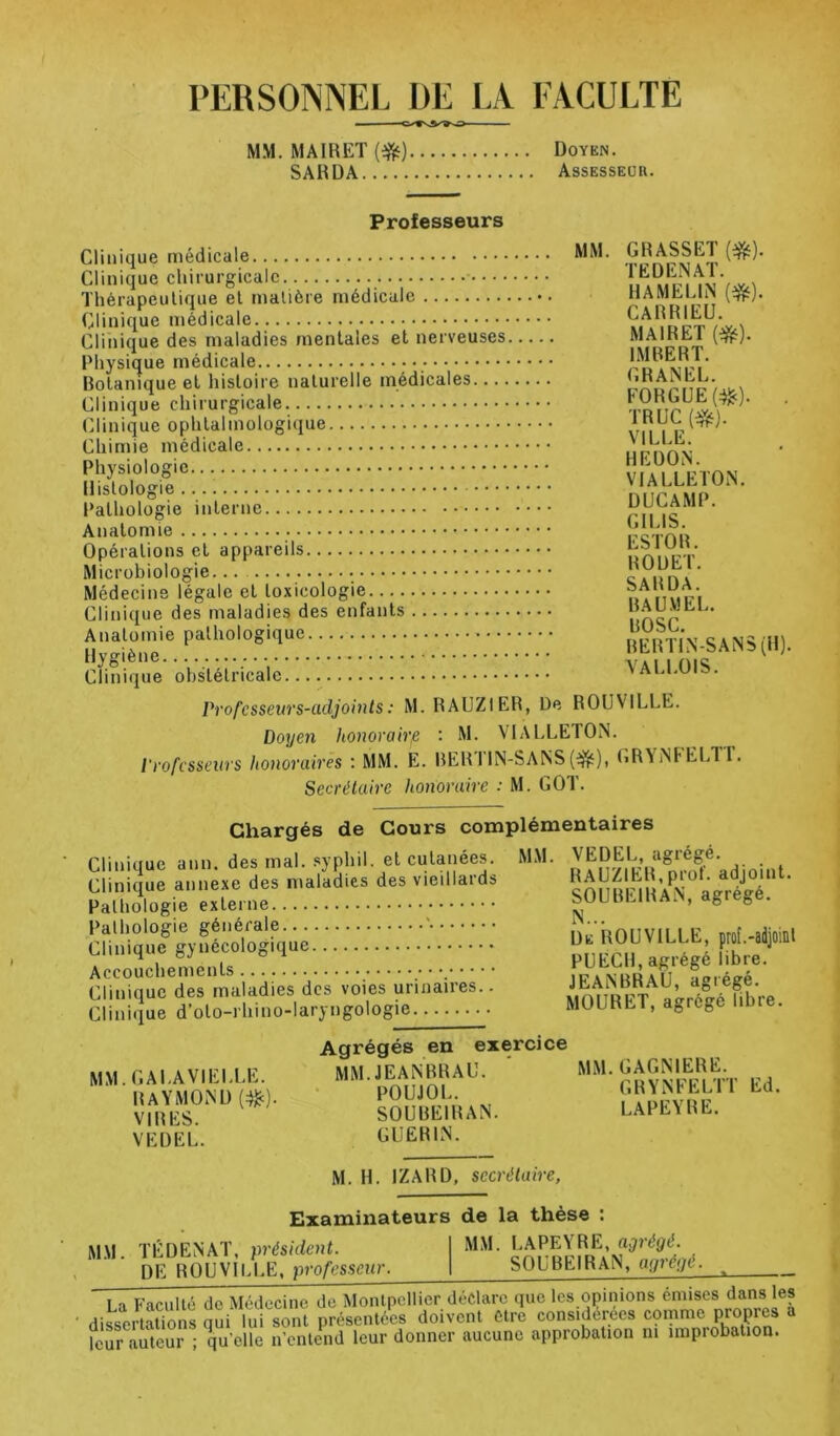 PERSONNEL DE LA. FACULTE MM. MAIRET {^) Doyen. SARDA Assesseur. Professeurs Clinique médicale Clinique chiiurgicalc. Thérapeutique et matière médicale Clinique médicale Clinique des maladies mentales et nerveuses Physique médicale Rotanique et histoire naturelle médicales Clinique chirurgicale Clinique ophtalmologique Chimie médicale Physiologie Histologie Pathologie interne Anatomie Opérations et appareils Microbiologie Médecins légale et toxicologie Clinique des maladies des enfants Anatomie pathologique Hygiène Clinique obstétricale MM. GRASSET (^). TËDENAT. HAMELIN (^). CARRIEU. MAIRET (ifît). IMRERT. GRANEL. FORGUE(:^). . TRUC (*}. VILLE. HE DON. VIALLETON. DUCAMP. GILIS. ESTOR. ROUET. SARDA. RA U M EL. ROSC. RERTIN-SANS(H). VALLOIS. Professeurs-adjoints : M. RAUZIER, De ROUVILLE. Doyen honoraire : M. VIALLETON. Professeurs honovaives : MM. E. RER1IN-SANS (i^), GRVNFELT I. Secrétaire honoraire : M. GOT. Chargés de Cours complémentaires Clinique ann. des mal. syphil. et cutanées. Clinique annexe des maladies des vieillaids Pathologie externe Pathologie générale ' Clinique gynécologique Accouchements • Clinique des maladies des voies urinaires.. Clinique d’oto-rhino-laryngologie MM. VE DEL, agrégé. RAUZIER,prof, adjoint. SOUREIRAN, agrégé. N... De ROUVILLE, prof.-adjoiiit PUECH, agrégé libre. JEANRRAU, agrégé. MOURET, agrégé libre. MM.GALAVIELLE. RAYMOND (:^). VIRES. VEDEL. Agrégés en ex MM. JEANRRAU. POUJOL. SOUREIRAN. GUERIN. MM. GAGNIERE. GRYNFELTT Ed. LAPEYRE. M. H. IZARD, secrétaire, Examinateurs de la thèse M.\l. TÉDENAT, président. de ROUVILLE, professeur. MM. LAPEYRE, agrégé. SOUREIRAN, agrégé. La Faculté de Médecine de Montpellier déclare que les opinions émises dans les ‘ dissertations qui lui sont présentées doivent être considérées comme propies a leur auteur ; V’cHe n’entend leur donner aucune approbation ni improbation.