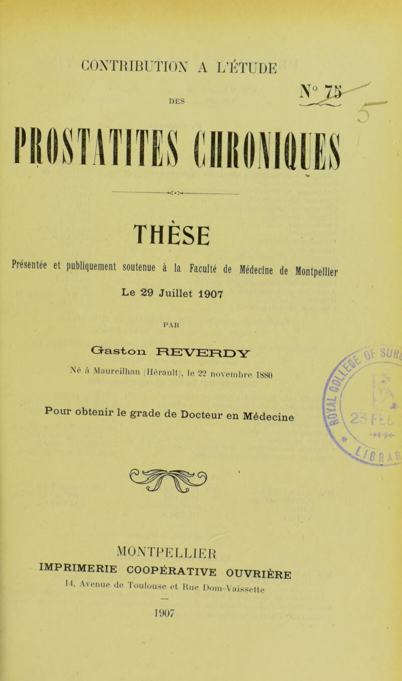 THESE Présentée et pnbli(|ueinenl soutenue à la Faculté de Médecine de Menipelller Le 29 Juillet 1907 PAR Graston REVERDY ;i Maiireillian ; Héraultle 22 novembre 1S80 Pour obtenir le grade de Docteur en Médecine O MONTPELLIER imprimerie coopérative ouvrière 1-t, Avenue de Toulouse el Hue Doui-Vaisselte 1907