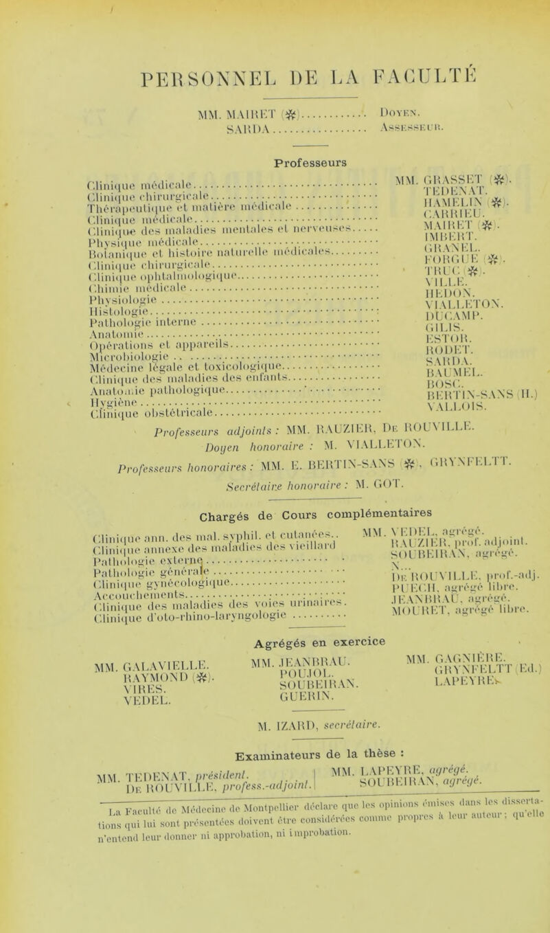 PElîSOXXEb DE E.\ FAiUJLïK MM. M.MUET S \ P, 1 ) y . Doyen. Professeurs ... MM. r.HASSET (tJSf). . . TEDENAl’. IIAMELIX (i^). I horapt'uiKiuo (*l niaueio iiuuKaK CAHHlEi;. ('.liiiii[iie des maladies meiilab's l'I m‘r\ eimi'^.. MA1HET(*. IMHEHT. Hoiaidipie el histoire iialiindb* médieales ('.liniipie ebiriirgicab*. (iHANEL. EDHOUE AfV . ' THlJC.(î^). MLLE. IIEDO.N. Mi>_smlogu YIALEETON. 11 nf T \ M P I1..IK .i.f;,:.. . r «UIllMW^ll Iliv^vi GILIS. . est oh. \ ;|>ri tu iuiir> V ir X, HODET. SAHDA. MlMlOCinO Cl H A LM EL. HOSL. AlUUUiiiii: (li.) \ ALLOIS. Professeurs udjoinls : MM. l’AüZlhH, iHc H()U\ U.L1-. Doyen honoraire: M. \ I ALl.h I < )X. Professeurs honoraires : MM. K. HKUTIN-SANS (llîV.NrKLTT. Secrélair.e honoraire: M. (iOT. Chargés de Cours complémentaires Cliiiiciuo ami. dos mal. sypliil. ol <-iilaiu“Os Clini(iiK‘ aimcxo des maladies des viedlanl l'alliologie Patlmlogie géiiérafe (;iini(itiè gyîiéeologiiiue Aeeoueliemenls ; ........ Clitiicim; des maladies des voies nrmaires. Cliniiiue d'ulo-rliino-laryngologie MM. \ KDKL, abrégé. HAl 7.11:H. pn>r. adjmni. SOÙMKIH.V.N. agrégé. i)K llOlA ll.I.li. pr<d’.-adj. Pl'KC.ll. agi'égé libre. •IK.'iMUÎ.Vl;. agrégé. MOl.UKT, agrégé libre. MM. r..VLAVlELLH. RAYMOXI) [^)- MH ES. VEDEL. Agrégés en exercice MM. .lEANHH.VU. l'OlJ.lOE. SOUHEIHAN. GUEHIN. MM. r.AGNlEHE. (;HVNEEETT(Ed.) LAHEVHEs M. IZAHl), secrélaire. Examinateurs de la thèse MM E.Vl'EYHE, uyrèyé. SOUHEIH.VN, atjréyé. MM. TEDEN.VT. présidenl. , I 1)K HOLA lEEli, proless.-adjoud.l ■ I -v Fnculté (10 Médorine de Montpellier déclare que les opinions émis.-s duns les di.ssorta- n'entend leur donner ni approbation, ni improbation.