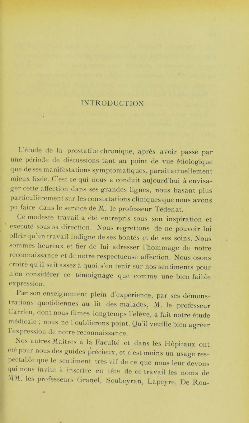 INTRODUCTION L étude de la prostatite chronique, après avoir passé par une période de discussions tant au point de vue étiologique que de ses manifestations symptomatiques, paraît actuellement mieux fixée. C'est ce qui nous a conduit aujourd’hui à envisa- ger cette affection dans ses grandes ligmes, nous basant plus particidièrement sur les constatations cliniques que nous avons pu faire dans le service de 31. le professeur Tédenat. Ce modeste travail a été entrepris sous son inspiration et exécuté sous sa direction. Nous regrettons de ne pouvoir lui offrir qu'un travail indigne de ses bontés et de ses .soins. Nous sommes heureux et fier de lui adresser l’hommage de notre reconnaissance et de notre respectueuse affection. Nous o.sons croire qu il sait assez à quoi s’en tenir sur nos sentiments pour n en considérer ce témoignage que comme une bien faible expression. l’ar .son en.seignement plein d’expérience, par .ses démon.s- trations quotidiennes au lit des malades, 31. le professeur Carneu, dont nous fûmes longtemps l’élève, a fait notre étude médicale ; nous ne l’oublierons point. Qu’il veuille bien agréer 1 expre.ssion de notre reconnaissance. Nos autres 3Iaîtres à la Faculté et dans les Hôpitaux ont etc pour nous des guides précieux, et c’est moins un u.sage re.s- pectable que le .sentiment très vif de ce que nous leur devons qui nous invite à inscrire en tête de ce travail les noms de 3131. les professeurs Crancl, Soubeyran, Lapeyre, De Rou-