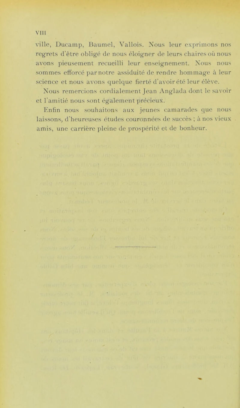 VIII ville, Ducamp, Baumel, Vallois. Nous leur exprimons nos regrets d’être obligé de nous éloigner de leurs chaires où nous avons pieusement recueilli leur enseignement. Nous nous sommes efforcé par notre assiduité de rendre hommage à leur science et nous avons quelque fierté d’avoir été leur élève. Nous remercions cordialement Jean Anglada dont le savoir et l’amitié nous sont également précieux. Enfin nous souhaitons aux jeunes camarades que nous lais.sons, d’heureuses études couronnées de succès ; à nos vieux amis, une carrière pleine de prospérité et de bonheur. /