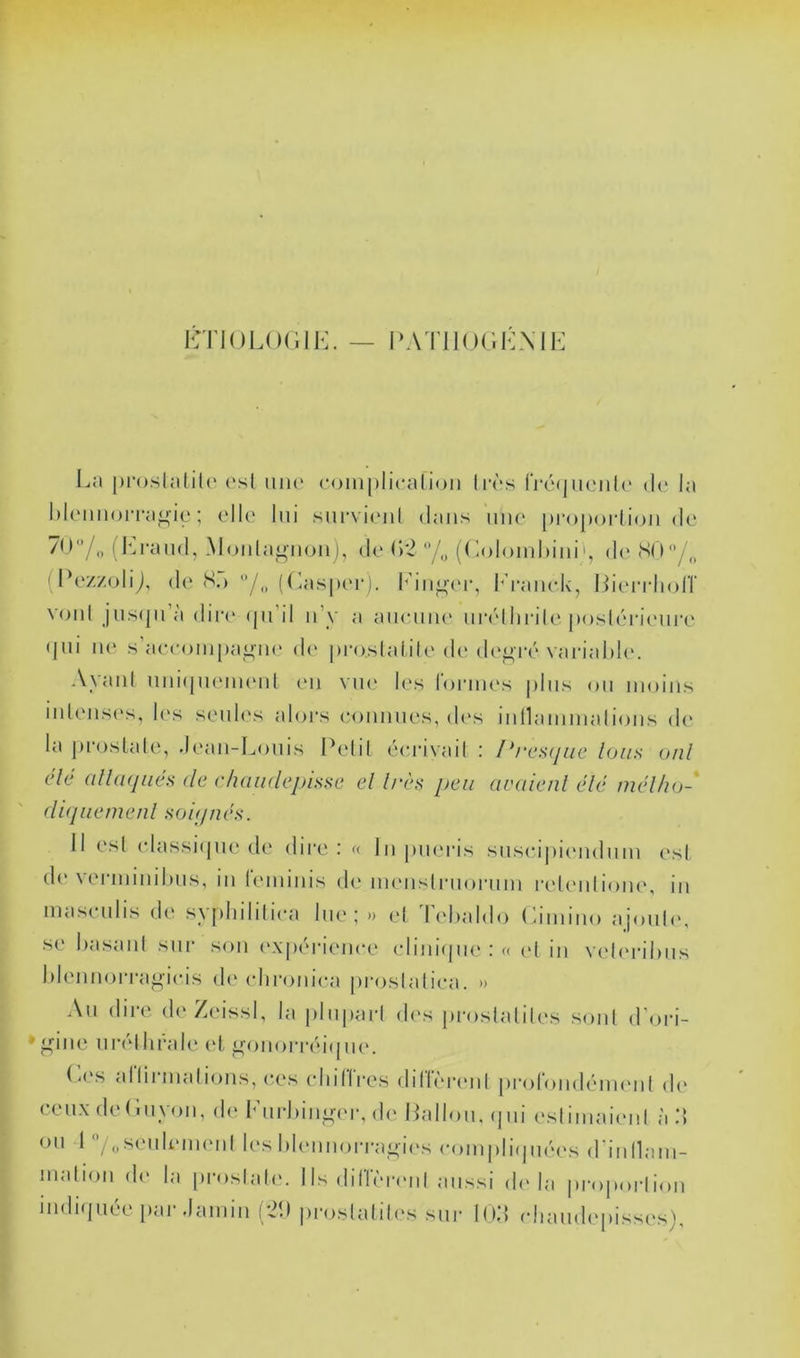 ICTlOLOdlK. — l‘ATll()(;.dNIK I^a |)i‘()slalil('<'sl uih' (•()ni[)licalion hvs IVéqiioiih' (h* la l)kMiiioiTagie ; elK' lui siirvioiil dans iiih' proporlion de (Ji,raiid, Monla^’iion], dn (>‘2 (doloinkini', d(' SO/,, (PozzoliJ, de S.) ((aisper). I^'in^n'i-, P’raïudv, Idendiorr V()iil jus<pia dir(' (pi il n’y a aiicniu' nr(dliril('poskdaiMiri' (pii ne s’aecoinpaj^iH' de pro.slalile d(> de^T('> variahU'. AyanI nindpuMiHMÜ (Mi vik* les l’ornies pins on moins iidensi's, les senh's aloi-s eonnnes, d(‘s innaminalions de la jiroslale, .l('an-Lonis Pelil éei-ivail ; Prcs<jiic Ions onl de a[l(i(jiies de ehaudejjîsse el l/‘ès peu avaienl élé md/io- (lupiemenl so 'ujnes. 11 esl (dassi(pie d(‘ dire; « In jnieris snseipiiMidnm est d(> vei-ininiluis, in reininis diMnenslnionim relenlioiu', in inaseiilis de s\plnlilica lue; » el lehaido (àiniiio ajoiih', se hasanl sur son ('X[)('rienee (dini(pi(‘ : « (>( in veleialnis hIennoiTagieis d(‘ (dironiea proslaliea. » An dire deZeissI, la [ilnparl d(\s jiroslaliles sont d'ori- ’^ine nr(dliral(' (‘I n'on()rr('M(pie. ( <(\s al lii mal ions, ees (dn 11 res dilhnaml prolondenuml d(‘ ceux dednyon, d(> lMirl)iiin(M-, d(> Wallon, (pii eslimaiiml à d un 1 '’/„seiilem('nl les lilennoi-rai'ies eoinpli(pi(‘('s d'iiinam- inalion d(‘ la [iroslah'. 1 Is dilïï'renl aussi d(‘hi |)ro|ioi-|ion indi(piée par .lainin (21) proslalih's sur lOd (diaiid('|)isses).