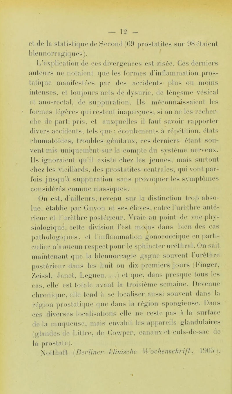 ('I (!(' la slalisli(|n(‘ de Sc'coiul ((>1) pi-oslalil('S sur ‘dS (Haii'iil 1)U 'mioiTani(|ii('s). Ld'Xplicalion d(' ces div('i*L!,’(Mic(‘s c'sl aisé('. (û's (h'rniors anh'ui's lu' iiolaiiad (|ne l(‘s l’oniK'S d'iiinamiiialion jn'os- lali(|ii(' inaidlVshM's par des accid('iils pins ou moins iid(Mis('s, (d Ion jours ii(d s d(“ dvsniaV, d(‘ Irmvsim' vésical (d ano-i'('(dal, d(‘ snppnralion. Ils mcconnMjssai(Mil l('s roriiK's Icocia's (pii r('slcnl inapinaMK's, si on n<‘ les rciduM- (di(‘ (!(' paidi pris, <d anxijmdli's il lanl savoii' rapporter divcM's ae(d(l(Mils, hds ipu' : (''eonh'nKMils à r(‘p('dilion, étals idininaloïd(\s, li‘onl)l(‘S ü,énilanx, e(“s d('rniers étant son- vent mis nni(pi(Mn(Mil sni' l(> eoinpt(‘ dn systèim' m'rvcnix. Ils i<^norai('iil (pi'il (vxisti' (dn*/ l(*s jeunes, mais snrlont (diez l('S vi(Mllards, di's pi-ostatiles e(‘nli‘ales, (pii vont par- fois jnsipi'à snppnralioii sans provoipn'r l(\s syni|)l(')mes considérés eoniim' (dassiipuvs. On est, d’aill('iirs, la'Vimn sur la distimdion trop ahso- liH‘, établie par (Inyon (d ses élèves, ('litre l’iiridlire anté- rieur et, t’nrèlhre postérieur. \rai(' an jioini d(‘ vue pliy- siologiipic, (U'Ite division l’c'st mo-i^ns dans bi('ii d('s cas patliologiipies , ('t rinllammalion o()nocoeei(pie (Mi parli- enli('r n’a anenn respc'ct pour Ic' spliimder nn'tliral. ( )n sait marnlc'iianl (pu* la bb'imorra^ii' ifagiu' souvent l'nrèlliri' postéri('iir dans b'S linil on dix prc'iniers jours (bingc'r, ZeissI, .laiK't, Lei^in'ii ) et (pn*, dans |tr('S(pi(' Ions les cas, ('Ile' ('sl lotab' avant la Iroisièim' si'inaim'. l)('venne clironapK', ('Ile l('nd à S(' localisi'r aussi sonvc'iit dans la r(''gion proslali({ii(' (pi(' dans la réj.^i()n spongieuse. Dans c('s div('i's('s localisations ('Ib' lu' r('sl(' pas a la snrlac(' (!(' la nimpK'iisi', mais ('iivaliil b's apparc'ils odandniaires (olamb's (!(' Lilln', d(' Oowper, canaux et cnls-d('-sac de la prostate). Xolthari (lici'lincr /{/inisrhe W’ochcnschi'ifL HHC)),