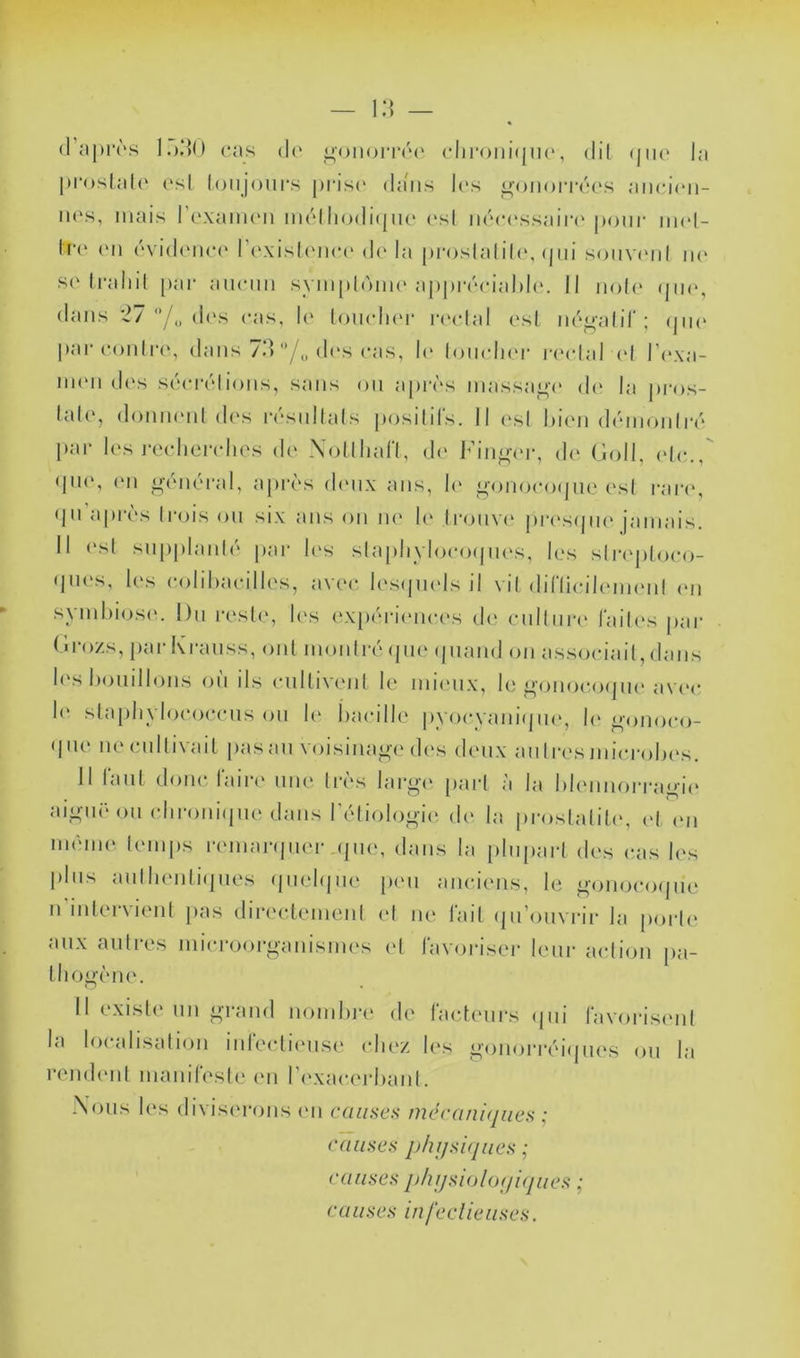 (rn|H‘(''.s ].),*]() cas (l(‘ <4()ii(jiTc(' clironicnK', di( (jm* la |»i‘<)sla((‘ l'sl (oiijours prisi' da'iis l(‘s ^oiioitccs aiicicii- iH's, mais l’cxaiiK'ii mclhodi(|iic (‘sl iicccssairc j)onr imd- It(' (Ml (‘vidcnc(‘ l’i'xisliMKM' d(' la pcoslalili', (|iii souvimiI ik> S('Iraliil [lai* aïKMiii sym|)1(')iik'appiaMMalili'. Il no((' (|ik‘, dans 2/ '*/„ des cas, h' loiuduM' |•(‘clal ('sl iic^alir ; (jik‘ |»<‘ir conlrcM dans 7d /„ di's cas, l(‘ loiaduM- laadal (d Pexa- iiHMi d('s S(MM-('dioiis, sans ou aptavs massa^v' d(' la pi'os- lal(‘, domuMil d('s ivsidlals posilifs. Il ('sl liicii diMiioiiliv par les rccliciadics d(‘ Xijllliall, d(' J^’in^aM*, d(‘ (îoll, (de., (pi<‘, (Ml ^-(MUM-al, apr(‘s diMix ans, h' ^oiiocofpie ('sl rari', (|ii'apr('\s (rois on six ans on ne l(' Ironvi' ina'sipie jamais. Il (‘st snp|)laiil(' par h's slajilivIocoipKvs, les slr(‘ploco- (pies, les coliliacilles, avec lesipnds il vil dirii(M'l(Mii(Mil (mi syml)ios(‘. l)n resliy les exp(M-i(Mices d(> cnil un' lailiMs jiar (n-ozs, par Krauss, oui inoiilri' (pie (|naiid on associail, dans l(‘s houillons on ils (MillivenI le niimix, le oonocoipu'av(>c l(' slajiliylo(“oc(Mis on !(' Iiacille |)yocvani(pi(‘, h' ^'onoco- (j ne ne cnlli\ ait pas an voisinaj^i' d('s den.x an I ri's microl)('s. Il fanl donc faire iiik' tivs largv pari à la Idennorranad^ ai^Mu ()ii (dir()iii(pie dans l\'diol()oi(^ de la proslaliti', (d (mi iiKMiie temps ivmanpier jpie, dans la plupart des cas les pins aulhenliipies (pielipie [mmi anciens, le ^(mocoipie Il intervient jias diia'clemenl (d m‘ fait (jii’onvrir la porte aux antres micro()ri>anisnies et favoriser leur action pa- tlio<>ène. Il existe un n-nmd nomlu'e de facteurs (|ui favorismil la localisation infe(di(Mise cIk'z les i>()iiorréi(pies ou la rend(Mil nianifesl(* en r(‘xacerl)ant. Nous les (livis(M‘ons (mi causes mérani(jues ; causes phi/si/jiies ; causes j^/ii/siolofiifjues • causes infeclieuses.