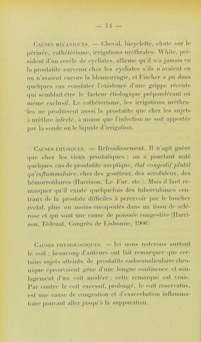(IvusES MÉCANioUES. — (’.lu'val, l)icyc‘l(*tl(\ clmh' sur l(‘ luM'iiHM', (•alliékMMsuH', in*i^ali(uis iiivllirali'S. \\ pi'u- sith'iil (l’uu (‘(M'clc' (!(' cy<‘lisl('s, allirim* (ju’il n’a jamais vu la proslalil(‘ sui‘V('iiir clic'z l(\s cyclislos s’ils u’ava'icuil (M1 ou u’avaicMil (Mic<)rc la l)l<MUiorrafj^i(‘, (‘I ImscIku’ a pu dans (pu'hpu's cas c()uslal(M* l’c-xishMicc (l’uiu‘. grippe rccauiU* (pii scmhlail (Mi-e le raclciir cMiolo^iipu' pirpoiuku-aul ou iu('uu(‘ (‘xclusir. 1j(‘ c,alli(’*t(k‘isiu(‘, l<‘s irrii>alious uiadlira- 'l(‘s ii(‘ pro(luis(‘ul aussi la proslalilf' epu' cluv. 1(‘S sujels à urc'lliia' iurc'cliu à moins (pu‘ rinlVctiou lU' soit ai)porl('(‘ |)ar la somh' ou h' lupiidi' d’iria^aliiju. (ausks ruYsipUES. — IkdVoidissc'iucnl. Il n'a^il ^ucro (pm chez les vieux prostaliipies ; ou a ])Ourlaul noté (piehpu's cas de proslalih' ase[)li(pie, élal con(/cslif (jüin/tammaluire, chez _<^-oulleux, des scroruleux, des luMUoiToïdaires (llari-isou, Le l’ur, etc.). Mais il rau.l i-e- uiaripiei- ipi’il existe (juehpud'ois des luherculomes ceii- Iraux d(‘ la jiroslah'. diriicih's à jiercevoir jiar le IoucIkm* l•('ctal, plus ou moins encapsuk's dans uii tissu de* s(d(‘- ros(' et (pii soûl nue cause de [)oussé(‘coni^i'slivi'(1 lairi- sou/r(Mleual, (k)ni>T(‘s de Lislioune, L)0(‘)j. (aüses puvsi()Lo('.ipiJi:s. — Ici nous uoteiajiis surloul 1(‘, coït ; beaucoup (raul(uirs ont fait remar(pi(U* (jiu' c(m- laius suj(ds alliuiils de prostatite eudocaualiculaire cliro- ni(pi(' ('prouvai(Mil o-onc d’uiu' longue coutiueuc(‘ et sou- laiiiumml d’uu coït modéré ; celt(' lauuanpie est vraie. I‘ar c.outr(‘ hi c()ït ('xci'ssif, prolou^-é, le coït reservalus, (‘sl uu(' caus(‘ de congestion el d’exacc'rhatiou iutlauima- loire pouvant alleu- jus(pi’à la suppuration.
