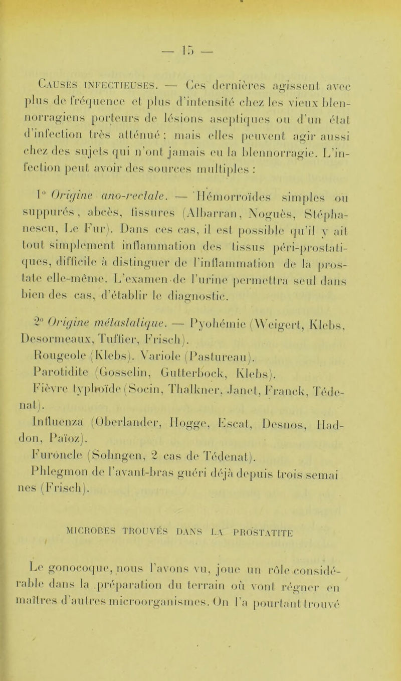 (^AUSES INI'KCTIICL'SES. — (À‘S (l('riliÈrO.^ .•lt»'isS(Ml I <‘IV(‘C jtliis (1(‘Ii‘(Mjii(‘iu*(‘ ('( plus d’inliMisilr cIk'z l('s vkmix iiorra^ions poi‘l(Mii‘s d(' lésions as('p(i(jik's on d’nn ('dal d inl(H‘(ion li’ès allcniné ; mais (dl(\s p(>n\ (‘nl ai^ii aussi (dicz des snj('ls (pii n’oni jamais (mi la l)l(mnori‘a/^ie. L’in- leelion j)en(, avoii* des sonrecvs mnilipli's : 1 Oriijuic (tno-reclüle. — Ilc*morroïd(*s simples on snppmvs, aheès, lissniaxs (Alhan-an, Xo^nès, Slrplia- nese.n, I^e Imii']. Dans ees cas, il (‘sl j)ossil>le (jii’il y ail lonl simplmnenl inllammation d(‘s (issus péri-proslali- (jm\s, diriieih' à dislini»nei- de riiinammalion d(' la pi'os- lale elle-nuM)ie. L’examende rni-im' pcnaindlra senl dans bien des cas, d’élablir b' diai>nosli(;. *2 Oi'ujine mélaslalifjue. — Pyohémie (Wei<>(M-l, Desormeaiix, TnlTier, l’ristdi i. Pon^eole i Klebs). \ai*iol(î (Paslnreanj. Pamtidile ((«osselin, (înllerboek, Khd)s). Fièvre typhoïde'(Soein, Tbalkiu'ix .lamd, b’ramdv Klebs. , Téd(‘- nal ). Inllnenza (Olu'i-lamh'r, llogi'e, k.’seal, De'snos, ilad- don, Païoz). l’nronele (Sobn^en, 2 eas dc'd'éde'iial i. Pbh'gmon de l’avanl-bras _i>néri déjà (h'pnis trois semai nés (Fi-iselij. Mir.ROP.ES THou\’r;s dans la prostatite L(‘ i'-onoeoepn', nous l’avons vn, jom' nn roh'eonsidé- rabh' dans la prépai'alion dn l(>rrain oïi vont réi>n('i- e'n inaîlres d’anlre's miei'ooi’^anisim's. On l'a ponrlanl trouvé