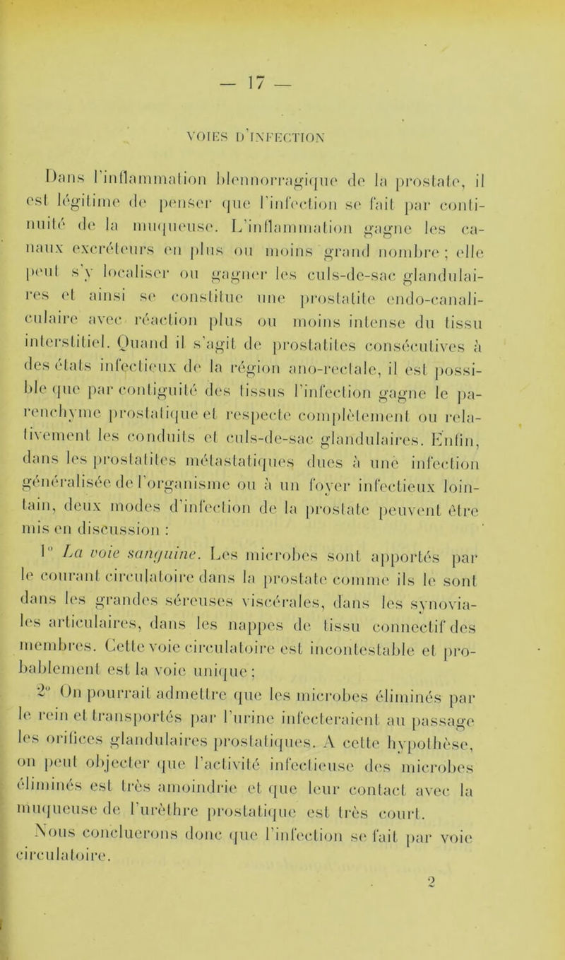 17 — voiHS IJ iXFKfrnox Dnns rindammalioii l)l(Minorra^i(|ii(‘ do la proslah', il rsl Ido-iiijno (!(' jH'iii^oi- (jiio riiiloclioii s(‘ l'ail jjar ooiili- iiiiil(‘ (lo la nuKjiKMisc'. L inllainmalion ^a^'iio les oa- naiix oxoroliMirs on j)liis on moins ^Tand nondji’o ; (dio |)(Mil s y looalis('r on i»a^n(M‘ l(‘s onis-de-sac. ^landnlai- l'os (d ainsi s(* oonsliino nno proslaliU' (mdo-canali- cnlairo avoo, roacdion pins ou moins inlonso du tissu iut(M’sliliol. Ouaud il s a^il do proslalilos (ajusdoulivos à des ('dais iuloolionx d(' la l•(‘o•iou auo-iaadalo, il osl possi- l)lo (juo par oonli<»'uil('' dc's lissus rinfecdiou i^’ague le ]>a- remdivme proslali(jue el respecdc' oompd'denK'ul ou rela- livemenl les oondnils et ouls-de-sao n-|;,iididaires. Kniin, dans l(‘s proslaliles nu'daslali<pies dues à une inl'ecdion g(‘iiéralisée de rorganismo on à un foyer infeelieiix loin- lain, deux modes d’infeolion de la proslalo [jeuveul (Mi*o mis en disc'ussion : 1 La voie san(/iiine. Les mierohos sont apportes par !(' oouranl oironlaloire dans la proslal(‘ eommo ils k' sont dans les grandes séreuses viseéiades, dans les synovia- k's arlieulairc's, dans les na[)[>es de tissu eounectifdes memhres. Celle voie cii-eulat(jire est iucoulestaljlc el pro- kaklemenl est la vrjii; uui(pie: 2 Ou poui’rait admetlre (pui k's mieiajfjos élimiués par k‘ ladu et traiisporlés par l’uriue iurcuderaieul au passage k‘s ordi(!os glaudulairc's proslalapu's. A (*elle hy[)ollièse, ou p(‘ul okjeeler (pie raeli\ilé iureeticuise d('s microbes (dimiués est 1res amoindrie el (pic leur conlacl avec la mmjueuse de ruiadhre prostali(jue est très court. .Vous c(ju(duerons (kjiic (jue 1 ndeideju s(' fait pai‘ voie cii’culaloiia'. O